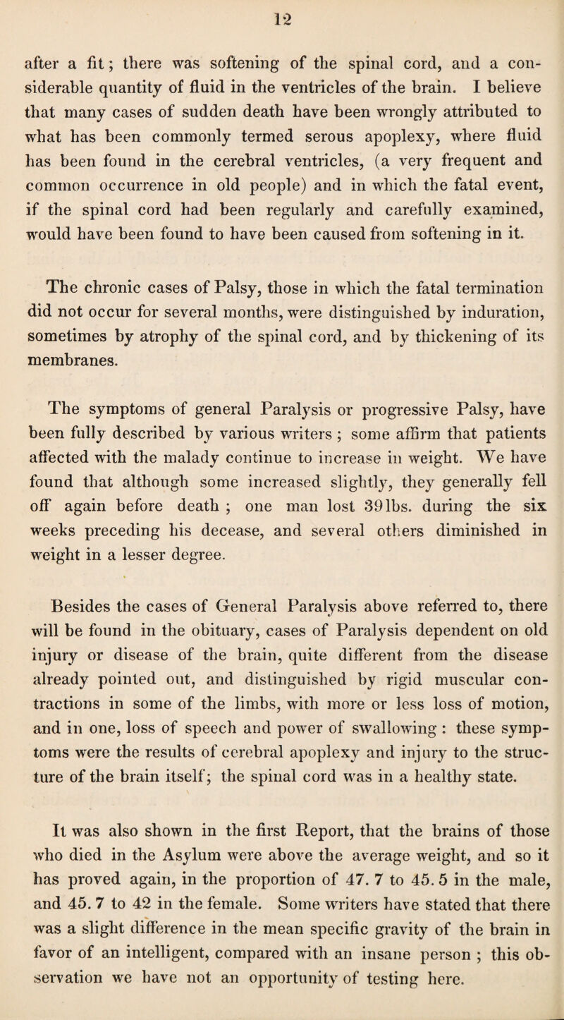 1-2 after a fit; there was softening of the spinal cord, and a con¬ siderable quantity of fluid in the ventricles of the brain. I believe that many cases of sudden death have been wrongly attributed to what has been commonly termed serous apoplexy, where fluid has been found in the cerebral ventricles, (a very frequent and common occurrence in old people) and in which the fatal event, if the spinal cord had been regularly and carefully examined, would have been found to have been caused from softening in it. The chronic cases of Palsy, those in which the fatal termination did not occur for several months, were distinguished by induration, sometimes by atrophy of the spinal cord, and by thickening of its membranes. The symptoms of general Paralysis or progressive Palsy, have been fully described by various writers ; some affirm that patients affected with the malady continue to increase in weight. We have found that although some increased slightly, they generally fell off again before death ; one man lost 39 lbs. during the six weeks preceding his decease, and several others diminished in weight in a lesser degree. Besides the cases of General Paralysis above referred to, there will be found in the obituary, cases of Paralysis dependent on old injury or disease of the brain, quite different from the disease already pointed out, and distinguished by rigid muscular con¬ tractions in some of the limbs, with more or less loss of motion, and in one, loss of speech and power of swallowing : these symp¬ toms were the results of cerebral apoplexy and injury to the struc¬ ture of the brain itself; the spinal cord was in a healthy state. It was also shown in the first Report, that the brains of those who died in the Asylum were above the average weight, and so it has proved again, in the proportion of 47. 7 to 45. 5 in the male, and 45. 7 to 42 in the female. Some writers have stated that there was a slight difference in the mean specific gravity of the brain in favor of an intelligent, compared with an insane person ; this ob¬ servation we have not an opportunity of testing here.