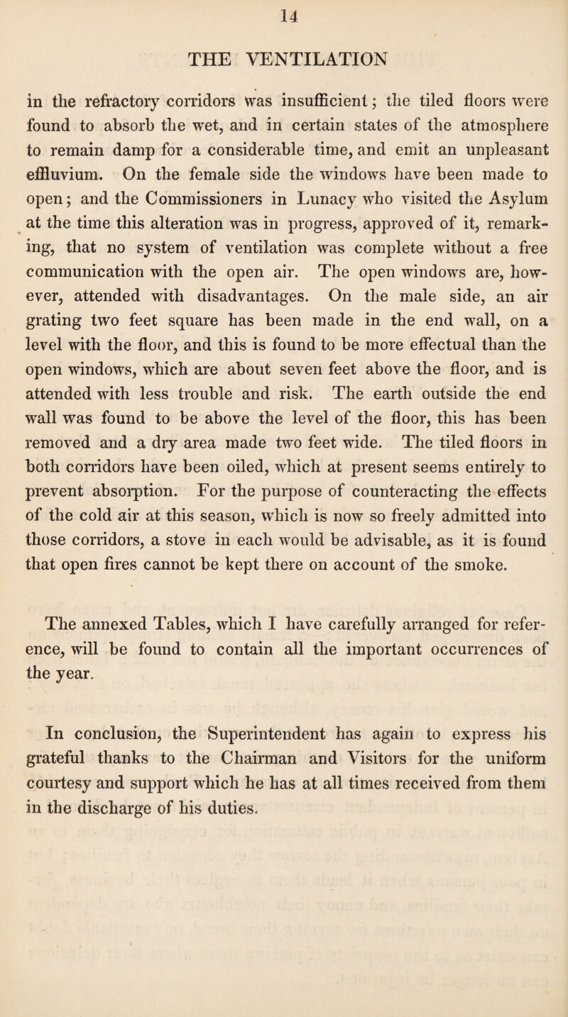 THE VENTILATION in the refractory corridors was insufficient; the tiled floors were found to absorb the wet, and in certain states of the atmosphere to remain damp for a considerable time, and emit an unpleasant effluvium. On the female side the windows have been made to open; and the Commissioners in Lunacy who visited the Asylum at the time this alteration was in progress, approved of it, remark¬ ing, that no system of ventilation was complete without a free communication with the open air. The open windows are, how¬ ever, attended with disadvantages. On the male side, an air grating two feet square has been made in the end wall, on a level with the floor, and this is found to be more effectual than the open windows, which are about seven feet above the floor, and is attended with less trouble and risk. The earth outside the end wall was found to be above the level of the floor, this has been removed and a dry area made two feet wide. The tiled floors in both corridors have been oiled, which at present seems entirely to prevent absorption. For the purpose of counteracting the effects of the cold air at this season, which is now so freely admitted into those corridors, a stove in each would be advisable, as it is found that open fires cannot be kept there on account of the smoke. The annexed Tables, which I have carefully arranged for refer¬ ence, will be found to contain all the important occurrences of the year. In conclusion, the Superintendent has again to express his grateful thanks to the Chairman and Visitors for the uniform courtesy and support which he has at all times received from them in the discharge of his duties.