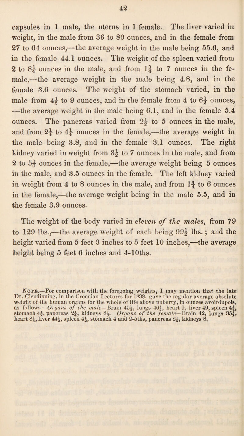 capsules in 1 male, the uterus in 1 female. The liver varied in weight, in the male from 36 to 80 ounces, and in the female from 27 to 64 ounces,—the average weight in the male being 55.6, and in the female 44.1 ounces. The weight of the spleen varied from 2 to 8f ounces in the male, and from If to 7 ounces in the fe¬ male,—the average weight in the male being 4.8, and in the female 3.6 ounces. The weight of the stomach varied, in the male from to 9 ounces, and in the female from 4 to 6j ounces, —-the average weight in the male being 6.1, and in the female 5.4 ounces. The pancreas varied from 2^ to 5 ounces in the male, and from 2f to 4f ounces in the female,—the average weight in the male being 3.8, and in the female 3.1 ounces. The right kidney varied in weight from 3j to 7 ounces in the male, and from 2 to 5f ounces in the female,—the average weight being 5 ounces in the male, and 3.5 ounces in the female. The left kidney varied in weight from 4 to 8 ounces in the male, and from If to 6 ounces in the female,—the average weight being in the male 5.5, and in the female 3.9 ounces. The weight of the body varied in eleven of the males, from 79 to 129 lbs.,—the average weight of each being 99f lbs.; and the height varied from 5 feet 3 inches to 5 feet 10 inches,—the average height being 5 feet 6 inches and 4-iOths. Note.—For comparison with the foregoing weights, I may mention that the late Dr. Clendinning, in the Croonian Lectures for 1838, gave the regular average absolute weight of the human organs for the whole of life above puberty, in ounces avoirdupois, as follows: Organs of the male— Brain 45£, lungs 463, heart 9, liver 49, spleen 4f, stomach 4g, pancreas 2|, kidneys 8£. Organs of the female— Brain 42, lungs 35*, heart 85, liver 44^, spleen 4^, stomach 4 and 2-5ths, pancreas 2|, kidneys 8.