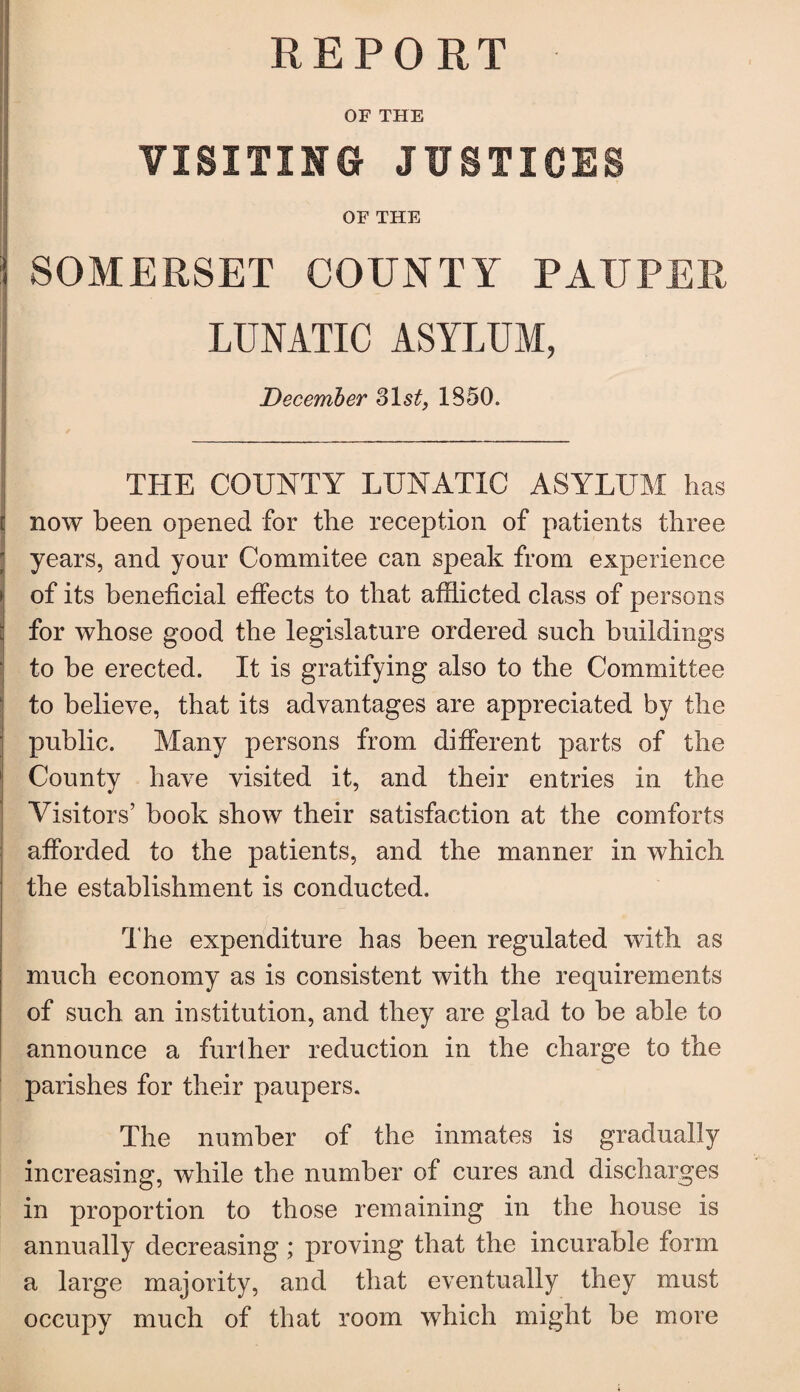 REPORT OF THE VISITING JUSTICES OF THE ;i SOMERSET COUNTY PAUPER LUNATIC ASYLUM, December 31 st, 1850. THE COUNTY LUNATIC ASYLUM has now been opened for the reception of patients three ! years, and your Commitee can speak from experience i of its beneficial effects to that afflicted class of persons for whose good the legislature ordered such buildings to be erected. It is gratifying also to the Committee to believe, that its advantages are appreciated by the public. Many persons from different parts of the County have visited it, and their entries in the Visitors’ book show their satisfaction at the comforts afforded to the patients, and the manner in which the establishment is conducted. The expenditure has been regulated with as much economy as is consistent with the requirements of such an institution, and they are glad to be able to announce a further reduction in the charge to the parishes for their paupers. The number of the inmates is gradually increasing, while the number of cures and discharges in proportion to those remaining in the house is annually decreasing; proving that the incurable form a large majority, and that eventually they must occupy much of that room which might be more