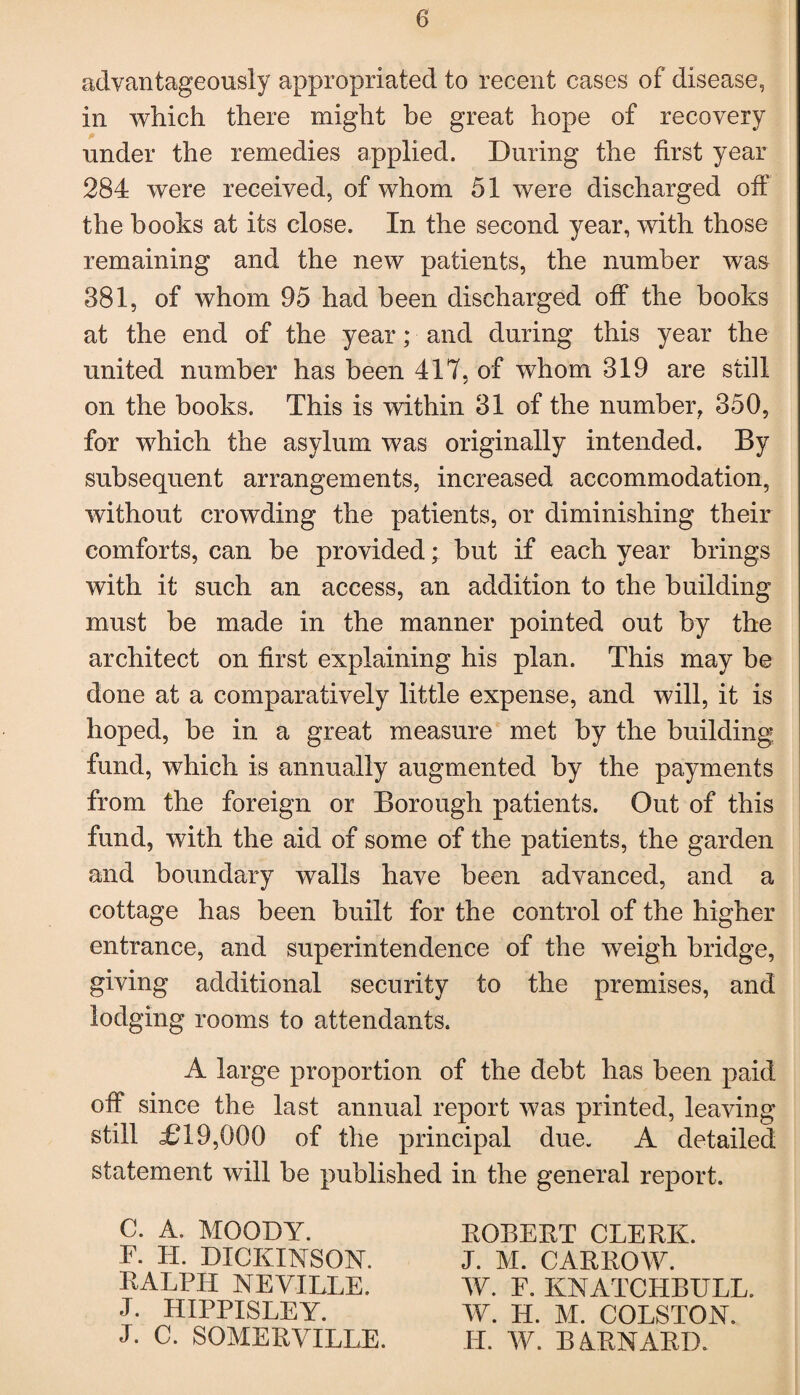 advantageously appropriated to recent cases of disease, in which there might be great hope of recovery under the remedies applied. During the first year 284 were received, of whom 51 were discharged off the books at its close. In the second year, with those remaining and the new patients, the number was 881, of whom 95 had been discharged off the books at the end of the year; and during this year the united number has been 417, of whom 319 are still on the books. This is within 31 of the number, 350, for which the asylum was originally intended. By subsequent arrangements, increased accommodation, without crowding the patients, or diminishing their comforts, can be provided; but if each year brings with it such an access, an addition to the building must be made in the manner pointed out by the architect on first explaining his plan. This may be done at a comparatively little expense, and will, it is hoped, be in a great measure met by the building fund, which is annually augmented by the payments from the foreign or Borough patients. Out of this fund, with the aid of some of the patients, the garden and boundary walls have been advanced, and a cottage has been built for the control of the higher entrance, and superintendence of the weigh bridge, giving additional security to the premises, and lodging rooms to attendants. A large proportion of the debt has been paid off since the last annual report was printed, leaving still £19,000 of the principal due. A detailed statement will be published in the general report. C. A. MOODY. T. H. DICKINSON. RALPH NEVILLE. J. HIPPISLEY. L C. SOMERVILLE. ROBERT CLERK. J. M. CARROIV. IV. F. KNATCHBULL. IV. H. M. COLSTON. LI. IV. BARNARD.