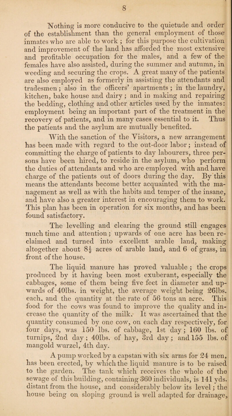 Nothing is more conducive to the quietude and order of the establishment than the general employment of those inmates who are able to work ; for this purpose the cultivation and improvement of the land has afforded the most extensive and profitable occupation for the males, and a few of the females have also assisted, during the summer and autumn, in weeding and securing the crops. A great many of the patients are also employed as formerly in assisting the attendants and tradesmen; also in the officers’ apartments ; in the laundry, kitchen, bake house and dairy; and in making and repairing the bedding, clothing and other articles used by the inmates: employment being an important part of the treatment in the recovery of patients, and in many cases essential to it. Thus the patients and the asylum are mutually benefited. With the sanction of the Visitors, a new arrangement has been made with regard to the out-door labor; instead of committing the charge of patients to day labourers, three per¬ sons have been hired, to reside in the asylum, who perforin the duties of attendants and who are employed with and have charge of the patients out of doors during the day. By this means the attendants become better acquainted with the ma¬ nagement as well as with the habits and temper of the insane, and have also a greater interest in encouraging them to work. This plan has been in operation for six months, and has been found satisfactory. The levelling and clearing the ground still engages much time and attention; upwards of one acre has been re¬ claimed and turned into excellent arable land, making altogether about 8^ acres of arable land, and 6 of grass, in front of the house. The liquid manure has proved valuable ; the crops produced by it having been most exuberant, especially the cabbages, some of them being five feet in diameter and up¬ wards of 401bs. in weight, the average weight being 261bs. each, and the quantity at the rate of 56 tons an acre. This food for the cows was found to improve the quality and in¬ crease the quantity of the milk. It was ascertained that the quantity consumed by one cow, on each day respectively, for four days, was 150 lbs. of cabbage, 1st day; 160 lbs. of turnips, 2nd day ; 401bs. of hay, 3rd day; and 155 lbs. of mangold wurzel, 4th day. A pump worked by a capstan with six arms for 24 men, has been erected, by which the liquid manure is to be raised to the garden. The tank which receives the whole of the sewage of this building, containing 360 individuals, is 141 yds. distant from the house, and considerably below its level; the house being on sloping ground is well adapted for drainage.