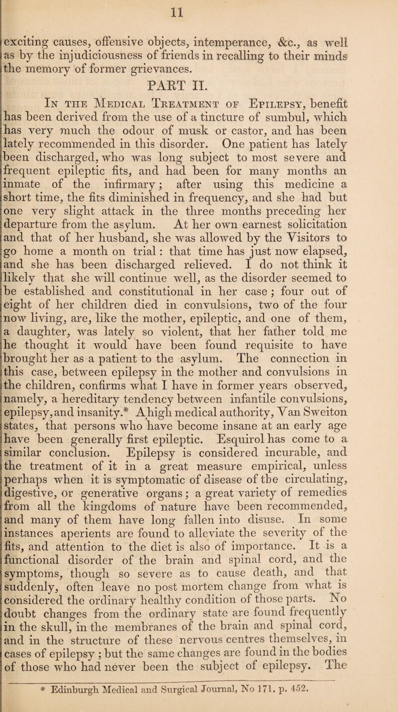 exciting causes, offensive objects, intemperance, &c., as well as by the injudiciousness of friends in recalling to their minds the memory of former grievances. PART II. In the Medical Treatment of Epilepsy, benefit has been derived from the use of a tincture of sumbul, which has very much the odour of musk or castor, and has been lately recommended in this disorder. One patient has lately been discharged, who was long subject to most severe and frequent epileptic fits, and had been for many months an inmate of the infirmary; after using this medicine a short time, the fits diminished in frequency, and she had but one very slight attack in the three months preceding her departure from the asylum. At her own earnest solicitation and that of her husband, she was allowed by the Visitors to go home a month on trial: that time has just now elapsed, and she has been discharged relieved. I do not think it likelv that she will continue well, as the disorder seemed to be established and constitutional in her case ; four out of eight of her children died in convulsions, two of the four now living, are, like the mother, epileptic, and one of them, a daughter, was lately so violent, that her father told me he thought it would have been found requisite to have brought her as a patient to the asylum. The connection in this case, between epilepsy in the mother and convulsions in the children, confirms what I have in former years observed, namely, a hereditary tendency between infantile convulsions, epilepsy, and insanity.* A high medical authority. Van Sweiton states, that persons who have become insane at an early age have been generally first epileptic. Esquirol has come to a similar conclusion. Epilepsy is considered incurable, and the treatment of it in a great measure empirical, unless perhaps when it is symptomatic of disease of the circulating, digestive, or generative organs; a great variety of remedies from all the kingdoms of nature have been recommended, and many of them have long fallen into disuse. In some instances aperients are found to alleviate the severity of the fits, and attention to the diet is also of importance. It is a functional disorder of the brain and spinal cord, and the symptoms, though so severe as to cause death, and that suddenly, often leave no post mortem change from what is considered the ordinary healthy condition of those parts. No doubt changes from the ordinary state are found frequently in the skull, in the membranes of the brain and spinal cord, and in the structure of these nervous centres themselves, in cases of epilepsy ; but the same changes are found in the bodies of those who had never been the subject of epilepsy. The * Edinburgh Medical and Surgical Journal, No 171. p. 452.