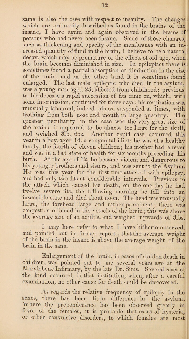13 same is also the case with respect to insanity. The changes which are ordinarily described as found in the brains of the insane, I have again and again observed in the brains of persons who had never been insane. Some of those changes, such as thickening and opacity of the membranes with an in¬ creased quantity of fluid in the brain, I believe to be a natural decay, which may be premature or the effects of old age, when the brain becomes diminished in size. In epileptics there is sometimes found a partial absorption or diminution in the size of the brain, and on the other hand it is sometimes found enlarged. The last male epileptic who died in the asylum, was a young man aged 33, affected from childhood: previous to his decease a rapid succession of fits came on, which, with some intermission, continued for three days; his respiration was unusually laboured, indeed, almost suspended at times, with frothing from both nose and mouth in large quantity. The greatest peculiarity in the case was the very great size of the brain; it appeared to be almost too large for the skull, and weighed 31b. 6oz. Another rapid case occurred this year in a boy, aged 14, a congenital idiot; he was of a healthy family, the fourth of eleven children; his mother had a fever and was in a bad state of health for six months preceding his birth. At the age of 13, he became violent and dangerous to his younger brothers and sisters, and was sent to the Asylum. He was this year for the first time attacked with epilepsy, and had only two fits at considerable intervals. Previous to the attack which caused his death, on the one day he had twelve severe fits, the following morning he fell into an insensible state and died about noon. The head was unusually large, the forehead large and rather prominent; there was congestion of blood in the vessels of the brain; this was above the average size of an adult’s, and weighed upwards of 3ibs. I may here refer to what I have hitherto observed, and pointed out in former reports, that the average weight of the brain in the insane is above the average weight of the brain in the sane. Enlargement of the brain, in cases of sudden death in children, was pointed out to me several years ago at the Marylebone Infirmary, by the late Dr. Sims. Several cases of the kind occurred in that institution, when, after a careful examination, no other cause for death could be discovered. As regards the relative frequency of epilepsy in the sexes, there has been little difference in the asylum. Where the preponderance has been observed greatly in favor of the females, it is probable that cases of hysteria, or other convulsive disorders, to which females are most