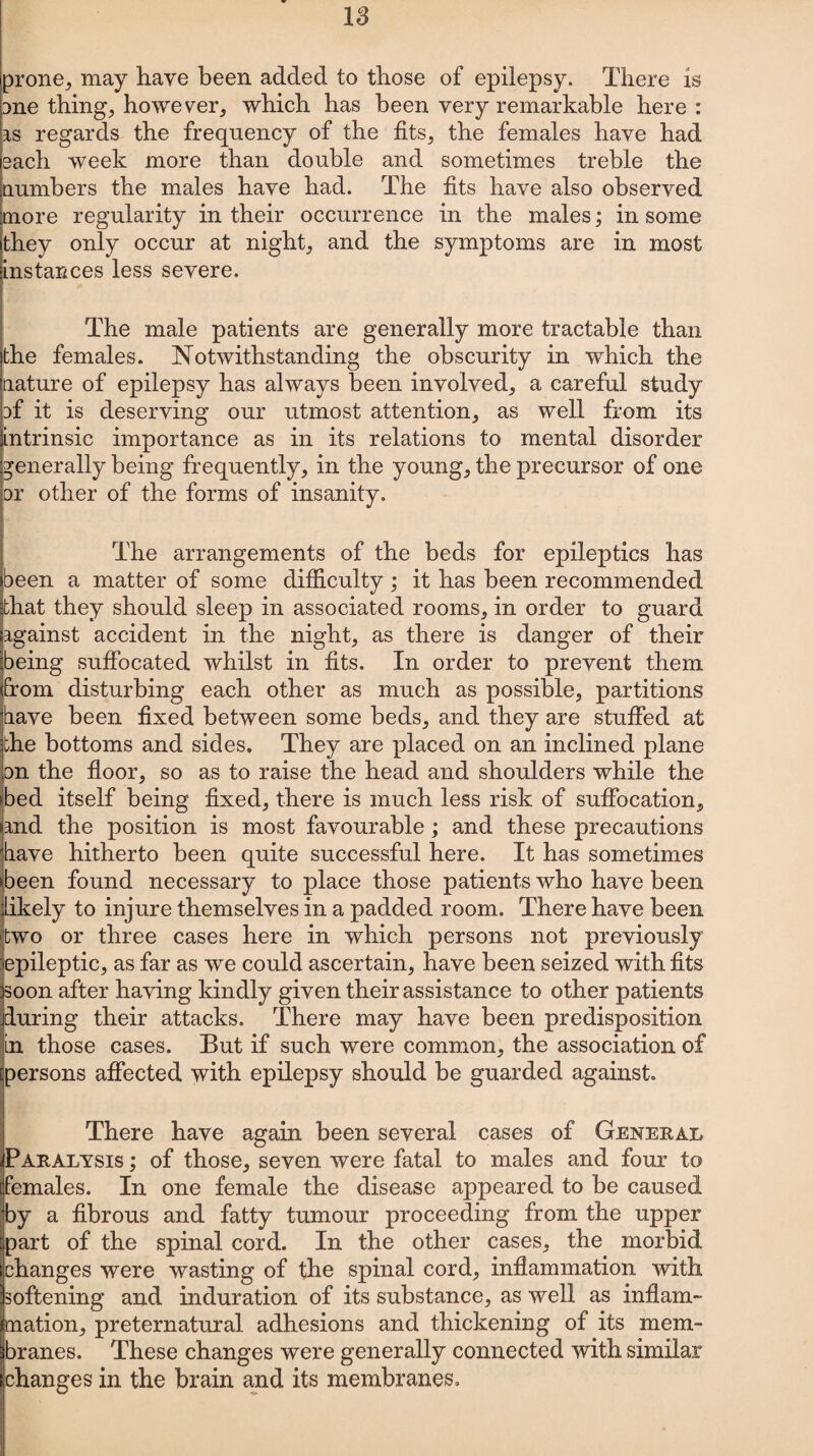 IS prone, may have been added to those of epilepsy. There is me thing, however, which has been very remarkable here: is regards the frequency of the fits, the females have had each week more than double and sometimes treble the numbers the males have had. The fits have also observed more regularity in their occurrence in the males; in some they only occur at night, and the symptoms are in most instances less severe. The male patients are generally more tractable than the females. Notwithstanding the obscurity in which the nature of epilepsy has always been involved, a careful study cf it is deserving our utmost attention, as well from its intrinsic importance as in its relations to mental disorder generally being frequently, in the young, the precursor of one or other of the forms of insanity. The arrangements of the beds for epileptics has been a matter of some difficulty ; it has been recommended that they should sleep in associated rooms, in order to guard against accident in the night, as there is danger of their being suffocated whilst in fits. In order to prevent them from disturbing each other as much as possible, partitions have been fixed between some beds, and they are stuffed at the bottoms and sides. They are placed on an inclined plane on the floor, so as to raise the head and shoulders while the bed itself being fixed, there is much less risk of suffocation, and the position is most favourable; and these precautions have hitherto been quite successful here. It has sometimes been found necessary to place those patients who have been likely to injure themselves in a padded room. There have been two or three cases here in which persons not previously epileptic, as far as we could ascertain, have been seized with fits soon after having kindly given their assistance to other patients during their attacks. There may have been predisposition in those cases. But if such were common, the association of persons affected with epilepsy should be guarded against. There have again been several cases of General Paralysis ; of those, seven were fatal to males and four to females. In one female the disease appeared to be caused by a fibrous and fatty tumour proceeding from the upper part of the spinal cord. In the other cases, the morbid changes were wasting of the spinal cord, inflammation with softening and induration of its substance, as well as inflam¬ mation, preternatural adhesions and thickening of its mem¬ branes. These changes were generally connected with similar changes in the brain and its membranes.