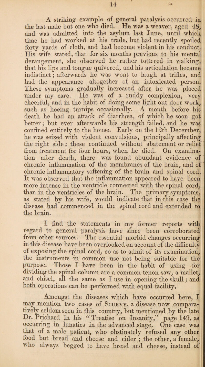 A striking example of general paralysis occurred in the last male but one who died. He was a weaver, aged 48, and was admitted into the asylum last June, until which time he had worked at his trade, but had recently spoiled forty yards of cloth, and had become violent in his conduct. His wife stated, that for six months previous to his mental derangement, she observed he rather tottered in walking, that his lips and tongue quivered, and his articulation became indistinct; afterwards he was wont to laugh at trifles, and had the appearance altogether of an intoxicated person. These symptoms gradually increased after he was placed under my care. He was of a ruddy complexion, very cheerful, and in the habit of doing some light out door work, such as hoeing turnips occasionally. A month before his death he had an attack of diarrhoea, of which he soon got better; but ever afterwards his strength failed, and he was confined entirely to the house. Early on the 12th December, he was seized with violent convulsions, principally affecting the right side; these continued without abatement or relief from treatment for four hours, when he died. On examina¬ tion after death, there was found abundant evidence of chronic inflammation of the membranes of the brain, and of chronic inflammatory softening of the brain and spinal cord. It was observed that the inflammation appeared to have been more intense in the ventricle connected with the spinal cord, than in the ventricles of the brain. The primary symptoms, as stated by his wife, would indicate that in this case the disease had commenced in the spinal cord and extended to the brain. I find the statements in my former reports with regard to general paralysis have since been corroborated from other sources. The essential morbid changes occurring in this disease have been overlooked on account of the difficulty of exposing the spinal cord, so as to admit of its examination, the instruments in common use not being suitable for the purpose. Those I have been in the habit of using for dividing the spinal column are a common tenon saw, a mallet, and chisel, all the same as I use in opening the skull; and both operations can be performed with equal facility. Amongst the diseases which have occurred here, I may mention two cases of Scurvy, a disease now compara¬ tively seldom seen in this country, but mentioned by the late Dr. Prichard in his “ Treatise on Insanity,5’ page 149, as occurring in lunatics in the advanced stage. One case was that of a male patient, who obstinately refused any other food but bread and cheese and cider ; the other, a female, who always begged to have bread and cheese, instead of