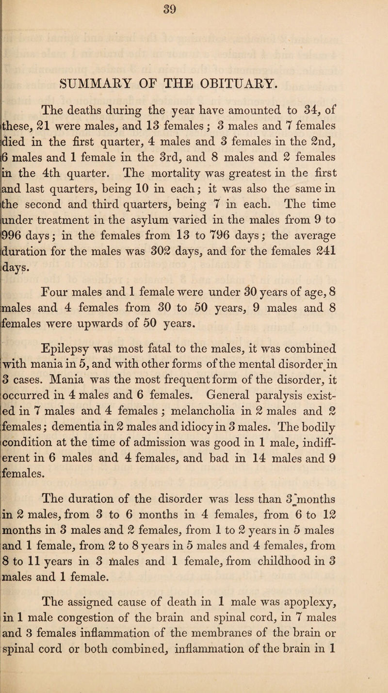 SUMMARY OF THE OBITUARY. The deaths during the year have amounted to 34, of >these, 21 were males, and 13 females; 3 males and 7 females died in the first quarter, 4 males and 3 females in the 2nd, 6 males and 1 female in the 3rd, and 8 males and 2 females in the 4th quarter. The mortality was greatest in the first and last quarters, being 10 in each; it was also the same in the second and third quarters, being 7 in each. The time under treatment in the asylum varied in the males from 9 to 996 days; in the females from 13 to 796 days; the average duration for the males was 302 days, and for the females 241 days. Four males and 1 female were under 30 years of age, 8 males and 4 females from 30 to 50 years, 9 males and 8 females were upwards of 50 years. Epilepsy was most fatal to the males, it was combined I with mania in 5, and with other forms of the mental disorder in 3 cases. Mania was the most frequent form of the disorder, it occurred in 4 males and 6 females. General paralysis exist¬ ed in 7 males and 4 females ; melancholia in 2 males and 2 females; dementia in 2 males and idiocy in 3 males. The bodily condition at the time of admission was good in 1 male, indiff¬ erent in 6 males and 4 females, and bad in 14 males and 9 females. The duration of the disorder was less than 3'months OS) in 2 males, from 3 to 6 months in 4 females, from 6 to 12 months in 3 males and 2 females, from 1 to 2 years in 5 males and 1 female, from 2 to 8 years in 5 males and 4 females, from 8 to 11 years in 3 males and 1 female, from childhood in 3 males and 1 female. The assigned cause of death in 1 male was apoplexy, in 1 male congestion of the brain and spinal cord, in 7 males and 3 females inflammation of the membranes of the brain or spinal cord or both combined, inflammation of the brain in 1