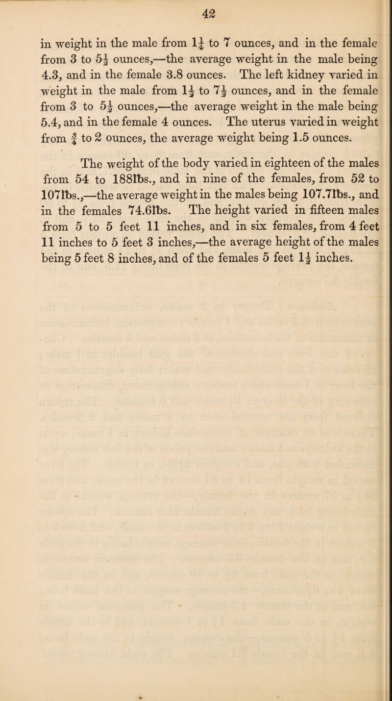 in weight in the male from lj to 7 ounces, and in the female from 3 to 5§ ounces,—the average weight in the male being 4.3, and in the female 3.8 ounces. The left kidney varied in weight in the male from 1J to 7J ounces, and in the female from 3 to 5| ounces,—the average weight in the male being 5.4, and in the female 4 ounces. The uterus varied in weight from | to 2 ounces, the average weight being 1.5 ounces. ■ The weight of the body varied in eighteen of the males from 54 to 188Ibs., and in nine of the females, from 52 to 107Ibs.,—the average weight in the males being 107.71bs., and in the females 74.6Ibs. The height varied in fifteen males from 5 to 5 feet 11 inches, and in six females, from 4 feet 11 inches to 5 feet 3 inches,—the average height of the males being 5 feet 8 inches, and of the females 5 feet 1§ inches.