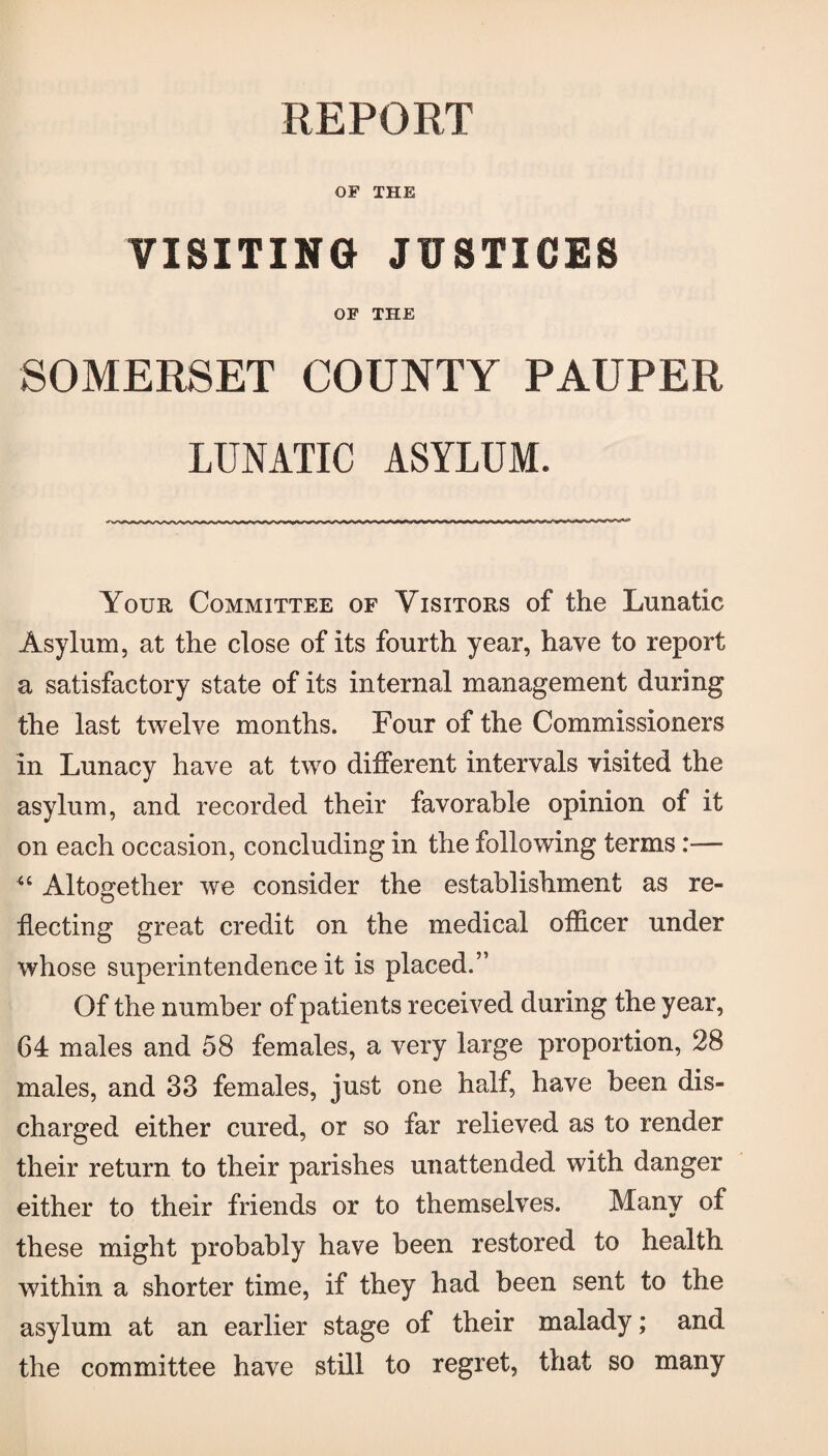 REPORT OF THE VISITING JUSTICES OF THE SOMERSET COUNTY PAUPER LUNATIC ASYLUM. Your Committee of Visitors of the Lunatic Asylum, at the close of its fourth year, have to report a satisfactory state of its internal management during the last twelve months. Four of the Commissioners in Lunacy have at twro different intervals visited the asylum, and recorded their favorable opinion of it on each occasion, concluding in the following terms:— Altogether we consider the establishment as re¬ flecting great credit on the medical officer under whose superintendence it is placed.” Of the number of patients received during the year, 64 males and 58 females, a very large proportion, 28 males, and 33 females, just one half, have been dis¬ charged either cured, or so far relieved as to render their return to their parishes unattended with danger either to their friends or to themselves, these might probably have been restored to health within a shorter time, if they had been sent to the asylum at an earlier stage of their malady; and the committee have still to regret, that so many