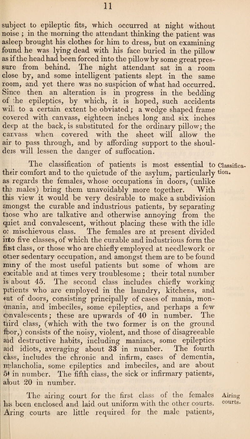 subject to epileptic fits, which occurred at night without noise ; in the morning the attendant thinking the patient was asleep brought his clothes for him to dress, but on examining found he was lying dead with his face buried in the pillow as if the head had been forced into the pillow by some great pres¬ sure from behind. The night attendant sat in a room close by, and some intelligent patients slept in the same room, and yet there was no suspicion of what had occurred. Since then an alteration is in progress in the bedding of the epileptics, by which, it is hoped, such accidents will to a certain extent be obviated; a wedge shaped frame cohered with canvass, eighteen inches long and six inches deep at the back, is substituted for the ordinary pillow; the car.vass when covered with the sheet will allow the air to pass through, and by affording support to the shoul- deis will lessen the danger of suffocation. The classification of patients is most essential to Classifica- their comfort and to the quietude of the asylum, particularly tion» as regards the females, whose occupations in doors, (unlike the males) bring them unavoidably more together. With this view it would be very desirable to make a subdivision amongst the curable and industrious patients, by separating tiose who are talkative and otherwise annoying from the quiet and convalescent, without placing these with the idle o: mischievous class. The females are at present divided into five classes, of which the curable and industrious form the fiist class, or those who are chiefly employed at needlework or otier sedentary occupation, and amongst them are to be found rniny of the most useful patients but some of whom are excitable and at times very troublesome ; their total number is about 45. The second class includes chiefly working patients who are employed in the laundry, kitchens, and out of doors, consisting principally of cases of mania, mon- cmania, and imbeciles, some epileptics, and perhaps a few convalescents; these are upwards of 40 in number. The tiird class, (which with the two former is on the ground fbor,) consists of the noisy, violent, and those of disagreeable aid destructive habits, including maniacs, some epileptics aid idiots, averaging about 33 in number. The fourth cbss, includes the chronic and infirm, cases of dementia, rrBlancholia, some epileptics and imbeciles, and are about 51 in number. The fifth class, the sick or infirmary patients, alout 20 in number. The airing court for the first class of the females Airing his been enclosed and laid out uniform with the other courts, courts. Airing courts are little required for the male patients,