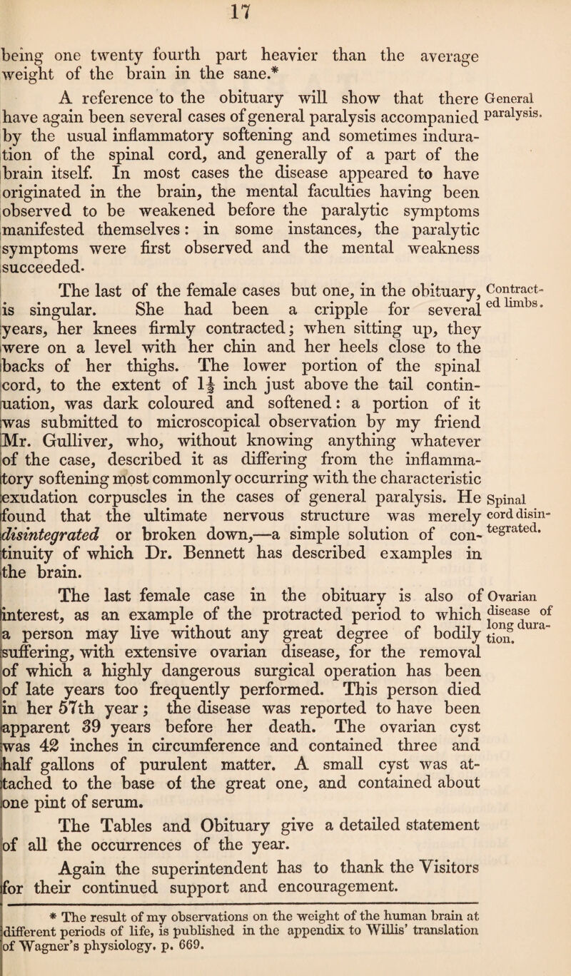 being one twenty fourth part heavier than the average weight of the brain in the sane.* A reference to the obituary will show that there General have again been several cases of general paralysis accompanied Paralysis* by the usual inflammatory softening and sometimes indura¬ tion of the spinal cord, and generally of a part of the brain itself. In most cases the disease appeared to have originated in the brain, the mental faculties having been observed to be weakened before the paralytic symptoms manifested themselves: in some instances, the paralytic symptoms were first observed and the mental weakness succeeded- The last of the female cases but one, in the obituary, Contract- is singular. She had been a cripple for severaled limbs* years, her knees firmly contracted; when sitting up, they were on a level with her chin and her heels close to the backs of her thighs. The lower portion of the spinal Icord, to the extent of 1J inch just above the tail contin- juation, was dark coloured and softened: a portion of it was submitted to microscopical observation by my friend Mr. Gulliver, who, without knowing anything whatever of the case, described it as differing from the inflamma¬ tory softening most commonly occurring with the characteristic exudation corpuscles in the cases of general paralysis. He Spinal found that the ultimate nervous structure was merely corddisin- disintegrated or broken down,—a simple solution of con-tegrated* tinuity of which Dr. Bennett has described examples in the brain. The last female case in the obituary is also of Ovarian interest, as an example of the protracted period to which idlsea®e of a person may live without any great degree of bodily tj01£ suffering, with extensive ovarian disease, for the removal of which a highly dangerous surgical operation has been of late years too frequently performed. This person died in her 57th year; the disease was reported to have been apparent 39 years before her death. The ovarian cyst was 42 inches in circumference and contained three and half gallons of purulent matter. A small cyst was at¬ tached to the base of the great one, and contained about one pint of serum. The Tables and Obituary give a detailed statement of all the occurrences of the year. Again the superintendent has to thank the Visitors for their continued support and encouragement. * The result of my observations on the weight of the human brain at different periods of life, is published in the appendix to Willis’ translation of Wagner’s physiology, p. 669.