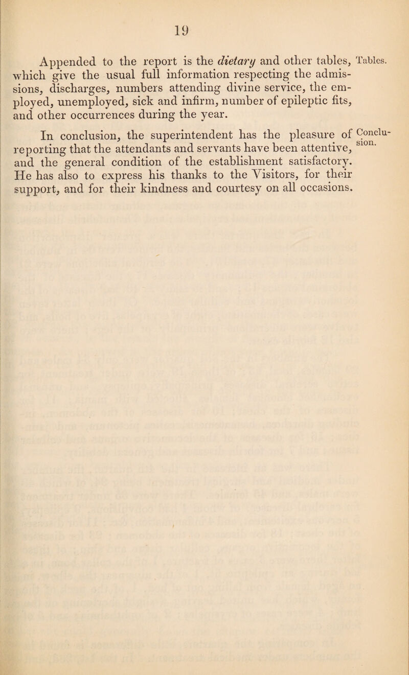 Appended to the report is the dietary and other tables, which give the usual full information respecting the admis¬ sions, discharges, numbers attending divine service, the em¬ ployed, unemployed, sick and infirm, number of epileptic fits, and other occurrences during the year. In conclusion, the superintendent has the pleasure of reporting that the attendants and servants have been attentive, and the general condition of the establishment satisfactory. He has also to express his thanks to the Visitors, for their support, and for their kindness and courtesy on all occasions. Tables. Conclu¬ sion.