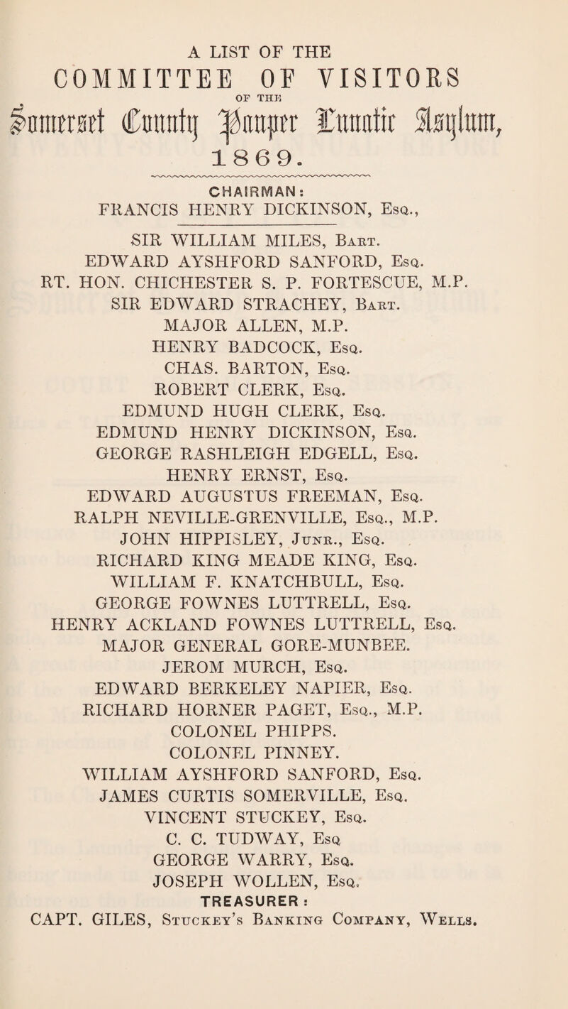 A LIST OF THE COMMITTEE OF VISITORS OF THU mmmi Cmtntij Yiraatrc St0i}lmn 1869. CHAIRMAN : FRANCIS HENRY DICKINSON, Esq., SIR WILLIAM MILES, Baht. EDWARD AYSHFORD SANFORD, Esq. RT. HON. CHICHESTER S. P. FORTESCUE, M.P. SIR EDWARD STRACHEY, Bakt. MAJOR ALLEN, M.P. HENRY BADCOCK, Esq. CHAS. BARTON, Esq. ROBERT CLERK, Esq. EDMUND HUGH CLERK, Esq. EDMUND HENRY DICKINSON, Esq. GEORGE RASHLEIGH EDGELL, Esq. HENRY ERNST, Esq. EDWARD AUGUSTUS FREEMAN, Esq. RALPH NEVILLE-GRENVILLE, Esq., M.P. JOHN HIPPISLEY, Jtjnb., Esq. RICHARD KING MEADE KING, Esq. WILLIAM F. KNATCHBULL, Esq. GEORGE FOWNES LUTTRELL, Esq. HENRY ACKLAND FOWNES LUTTRELL, Esq. MAJOR GENERAL GORE-MUNBEE. JEROM MURCH, Esq. EDWARD BERKELEY NAPIER, Esq. RICHARD HORNER PAGET, Esq., M.P. COLONEL PHIPPS. COLONEL PINNEY. WILLIAM AYSHFORD SANFORD, Esq. JAMES CURTIS SOMERVILLE, Esq. VINCENT STUCKEY, Esq. C. C. TUDWAY, Esq GEORGE WARRY, Esq. JOSEPH WOLLEN, Esq, TREASURER: CAPT. GILES, Stuckey’s Banking Company, Wells.