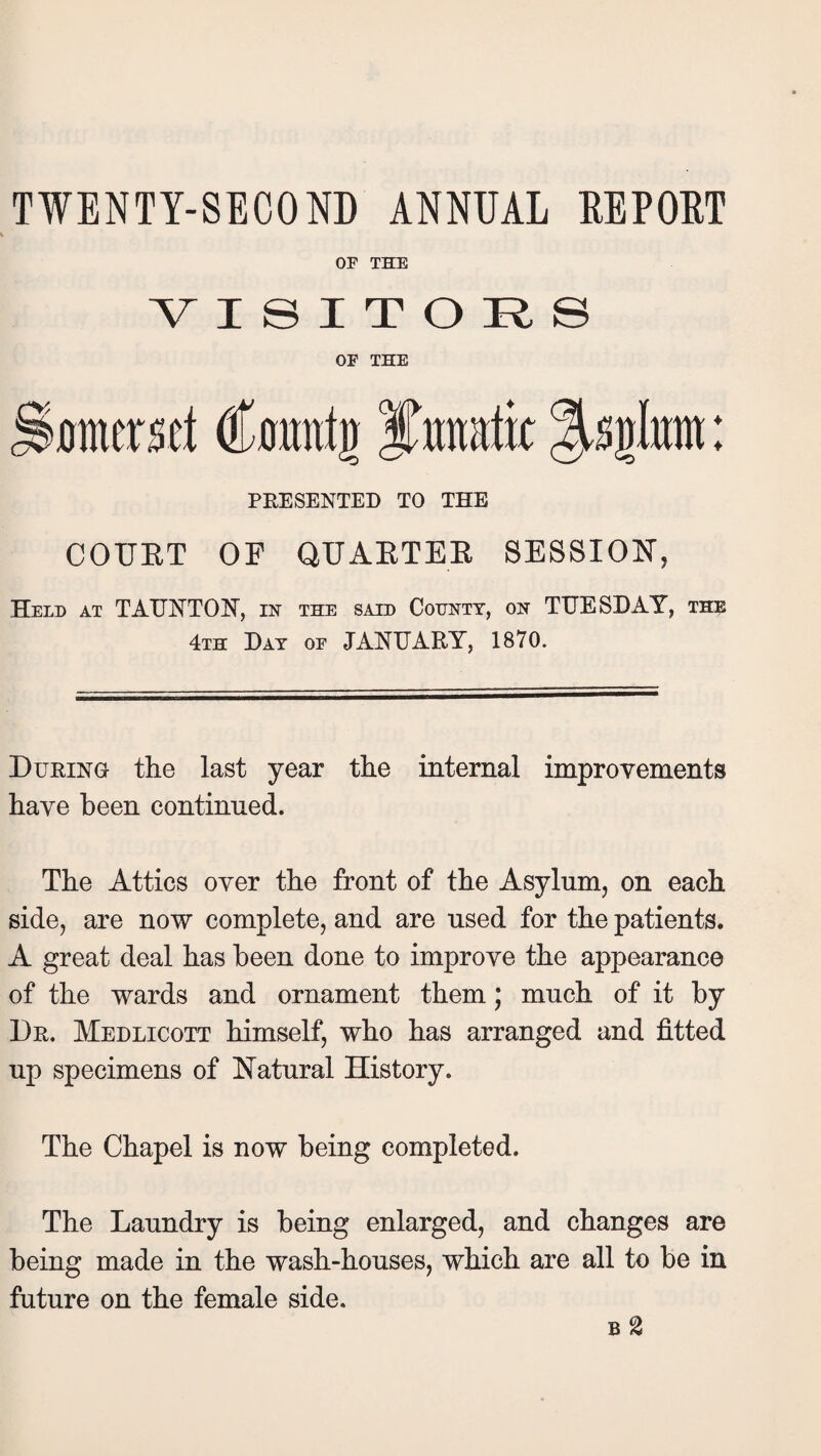 OF THE VISITORS OF THE Somerset Count)) Itunafk %tykm: PRESENTED TO THE COUET OF QUAETEE SESSION, Held at TAUNT OK, in the said County, on TUESDAY, the 4th Day of JANUARY, 1870. During the last year the internal improvements have been continued. The Attics over the front of the Asylum, on each side, are now complete, and are used for the patients. A great deal has been done to improve the appearance of the wards and ornament them; much of it by Dr. Medlicott himself, who has arranged and fitted up specimens of Natural History. The Chapel is now being completed. The Laundry is being enlarged, and changes are being made in the wash-houses, which are all to be in future on the female side. b %