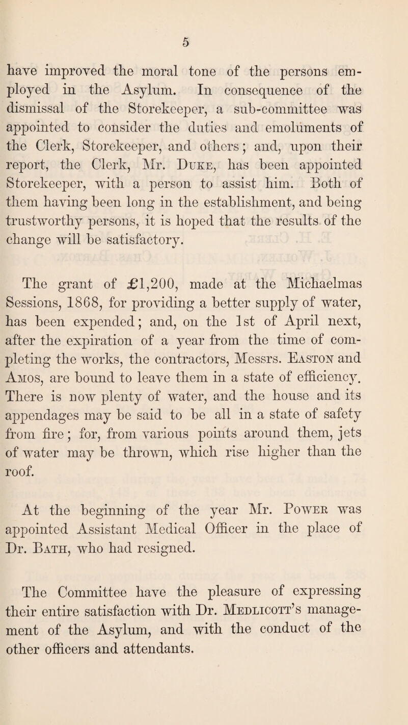 have improved the moral tone of the persons em¬ ployed in the Asylum. In consequence of the dismissal of the Storekeeper, a sub-committee was appointed to consider the duties and emoluments of the Clerk, Storekeeper, and others; and, upon their report, the Clerk, Mr. Duke, has been appointed Storekeeper, with a person to assist him. Doth of them having been long in the establishment, and being trustworthy persons, it is hoped that the results of the change will be satisfactory. The grant of £1,200, made at the Michaelmas Sessions, 1868, for providing a better supply of water, has been expended; and, on the 1 st of April next, after the expiration of a year from the time of com¬ pleting the works, the contractors, Messrs. Eastoh and Amos, are bound to leave them in a state of efficiency. There is now plenty of water, and the house and its appendages may be said to be all in a state of safety from tire; for, from, various points around them, jets of water may be thrown, which rise higher than the roof. At the beginning of the year Mr. Power was appointed Assistant Medical Officer in the place of Dr. Bath, who had resigned. The Committee have the pleasure of expressing their entire satisfaction with Dr. Medlicott’s manage¬ ment of the Asylum, and with the conduct of the other officers and attendants.