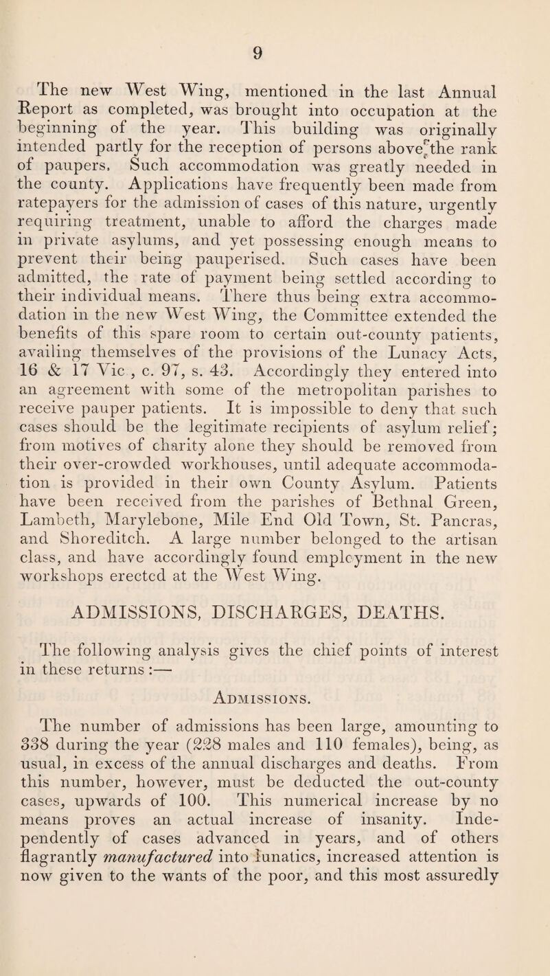 The new West Wing, mentioned in the last Annual Report as completed, was brought into occupation at the beginning of the year. This building was originally intended partly for the reception of persons above^the rank of paupers. Such accommodation was greatly needed in the county. Applications have frequently been made from ratepayers for the admission of cases of this nature, urgently requiring treatment, unable to afford the charges made in private asylums, and yet possessing enough means to prevent their being pauperised. Such cases have been admitted, the rate of payment being settled according to their individual means. There thus being extra accommo¬ dation in the new West Wing, the Committee extended the benefits of this spare room to certain out-county patients, availing themselves of the provisions of the Lunacy Acts, 16 & 17 Vic , c. 91, s. 48. Accordingly they entered into an agreement with some of the metropolitan parishes to receive pauper patients. It is impossible to deny that such cases should be the legitimate recipients of asylum relief; from motives of charity alone they should be removed from their over-crowded workhouses, until adequate accommoda¬ tion is provided in their own County Asylum. Patients have been received from the parishes of Bethnal Green, Lambeth, Marylebone, Mile End Old Town, St. Pancras, and Shoreditch. A large number belonged to the artisan class, and have accordingly found employment in the new workshops erected at the West Wing. ADMISSIONS, DISCHARGES, DEATHS. The following analysis gives the chief points of interest in these returns :— Admissions. The number of admissions has been large, amounting to 338 during the year (228 males and 110 females), being, as usual, in excess of the annual discharges and deaths. From this number, however, must be deducted the out-county cases, upwards of 100. This numerical increase by no means proves an actual increase of insanity. Inde¬ pendently of cases advanced in years, and of others flagrantly manufactured into lunatics, increased attention is now given to the wants of the poor, and this most assuredly