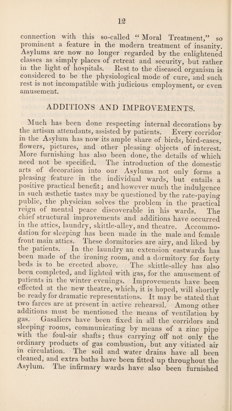 connection with this so-called “ Moral Treatment,” so prominent a feature in the modern treatment of insanity. Asylums are now no longer regarded by the enlightened classes as simply places of retreat and security, but rather m the light of hospitals. Rest to the diseased organism is considered, to be the physiological mode of cure, and such rest is not incompatible with judicious employment, or even amusement. ADDITIONS AND IMPROVEMENTS. Much has been done respecting internal decorations by the aitisan attendants, assisted by patients. Every corridor in the Asylum has now its ample share of birds, bird-cases, flowers, pictures, and other pleasing objects of interest. Moie furnishing has also been done, the details of which need not he specified. The introduction of the domestic aits of decoration into our Asylums not only forms a pleasing feature in the individual wards, but entails a positive practical benefit; and however much the indulgence m such aesthetic tastes may be questioned by the rate-paying public, the physician solves the problem m the practical reign of mental peace discoverable in his wards. The chief structural improvements and additions have occurred in the attics, laundry, skittle-alley, and theatre. Accommo¬ dation for sleeping has been made in the male and female front main attics. These dormitories are airy, and liked by the patients. In the laundry an extension eastwards has been made of the ironing room, and a dormitory for forty beds is to be erected above. The skittle-alley has also been completed, and lighted with gas, for the amusement of patients in the winter evenings. Improvements have been effected at the new theatre, which, it is hoped, will shortly be ready for dramatic representations. It may be stated that two farces are at present in active rehearsal. Among other additions must be mentioned the means of ventilation by gas. . Gas alters have been fixed in all the corridors and sleeping rooms,. communicating by means of a zinc pipe with the foul-air shafts; thus carrying off not only the ordinary products of gas combustion, but any vitiated air in circulation. The soil and water drains have all been cleaned, and extra baths have been fitted up throughout the Asylum. I he infirmary wards have also been furnished