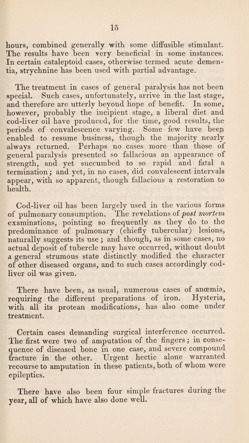 hours, combined generally with some diffusible stimulant. The results have been very beneficial in some instances. In certain cataleptoid cases, otherwise termed acute demen¬ tia, strychnine has been used with partial advantage. The treatment in cases of general paralysis has not been special. Such cases, unfortunately, arrive in the last stage, and therefore are utterly beyond hope of benefit. In some, however, probably the incipient stage, a liberal diet and cod-liver oil have produced, for the time, good results, the periods of convalescence varying. Some few have been enabled to resume business, though the majority nearly always returned. Perhaps no cases more than those of general paralysis presented so fallacious an appearance of strength, and yet succumbed to so rapid and fatal a termination; and yet, in no cases, did convalescent intervals appear, with so apparent, though fallacious a restoration to health. Cod-liver oil has been largely used in the various forms of pulmonary consumption. The revelations of post mortem examinations, pointing so frequently as they do to the predominance of pulmonary (chiefly tubercular) lesions, naturally suggests its use ; and though, as in some cases, no actual deposit of tubercle may have occurred, without doubt a general strumous state distinctly modified the character of other diseased organs, and to such cases accordingly cod- liver oil was given. There have been, as usual, numerous cases of anoemia, requiring the different preparations of iron. Hysteria, with all its protean modifications, has also come under treatment. Certain cases demanding surgical interference occurred. The first were two of amputation of the fingers; in conse¬ quence of diseased bone in one case, and severe compound fracture in the other. Urgent hectic alone warranted recourse to amputation in these patients, both of whom were epileptics. There have also been four simple fractures during the year, all of which have also done well.