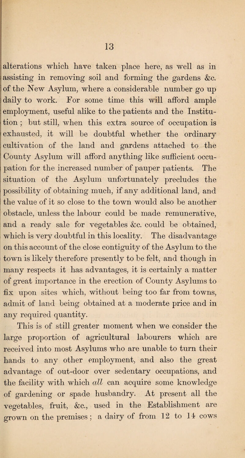 alterations which have taken place here, as well as in assisting in removing soil and forming the gardens &c. of the New Asylum, where a considerable number go up daily to work. For some time this will afford ample employment, useful alike to the patients and the Institu¬ tion ; but still, when this extra source of occupation is exhausted, it will be doubtful whether the ordinary cultivation of the land and gardens attached to the County Asylum will afford anything like sufficient occu¬ pation for the increased number of pauper patients. The situation of the Asylum unfortunately precludes the possibility of obtaining much, if any additional land, and the value of it so close to the town would also be another obstacle, unless the labour could be made remunerative, and a ready sale for vegetables &c. could be obtained, which is very doubtful in this locality. The disadvantage on this account of the close contiguity of the Asylum to the town is likely therefore presently to be felt, and though in many respects it has advantages, it is certainly a matter of great importance in the erection of County Asylums to fix upon sites which, without being too far from towns, admit of land being obtained at a moderate price and in any required quantity. This is of still greater moment when we consider the large proportion of agricultural labourers which are received into most Asylums who are unable to turn their hands to any other employment, and also the great advantage of out-door over sedentary occupations, and the facility with which all can acquire some knowledge of gardening or spade husbandry. At present all the vegetables, fruit, &c., used in the Establishment are grown on the premises; a dairy of from 12 to 14 cows