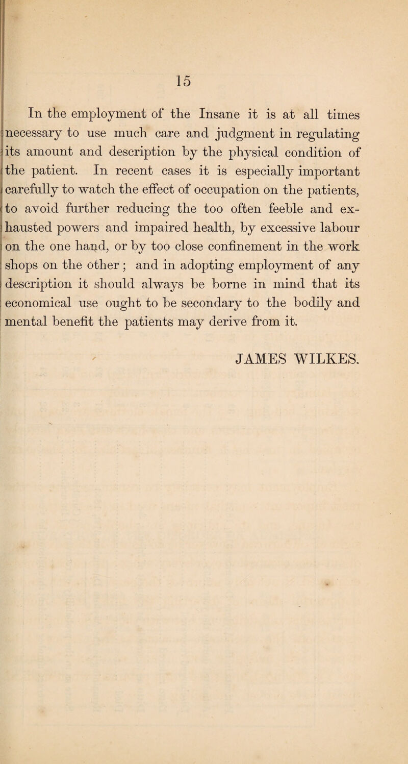 In tlie employment of the Insane it is at all times necessary to use much care and judgment in regulating its amount and description by the physical condition of I the patient. In recent cases it is especially important j carefully to watch the effect of occupation on the patients, <to avoid further reducing the too often feeble and ex- 5 hausted powers and impaired health, by excessive labour ' on the one hand, or by too close confinement in the work shops on the other; and in adopting employment of any description it should always be borne in mind that its economical use ought to be secondary to the bodily and mental benefit the patients may derive from it. JAMES WILKES.