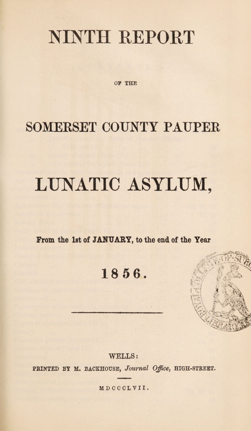 NINTH REPORT OF THE SOMERSET COUNTY PAUPER LUNATIC ASYLUM, From the 1st of JANUARY, to the end of the Year 1856. WELLS s PRINTED BY M. BACKHOUSE, Journal Office, HIGH-STREET. MDCCCLYII.