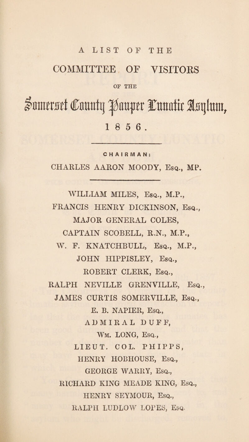 A LIST OF THE COMMITTEE OF VISITORS OF THE 1 8 5 6. CHAIRMAN: CHARLES AARON MOODY, Esq., MP. WILLIAM MILES, Esq., M.P., FRANCIS HENRY DICKINSON, Esq., MAJOR GENERAL COLES, CAPTAIN SCOBELL, R.N., M.P., W. F. KNATCHBULL, Esq., M.P., JOHN HIPPISLEY, Esq., ROBERT CLERK, Esq., RALPH NEVILLE GRENVILLE, Esq., JAMES CURTIS SOMERVILLE, Esq., E. B. NAPIER, Esq., ADMIRAL DUFF, Wm. LONG, Esq., LIEUT. COL. PHIPPS, HENRY IiOBHOUSE, Esq., GEORGE WARRY, Esq., RICHARD KING MEADE KING, Esq., HENRY SEYMOUR, Esq., RALPH LUDLOW LOPES, Esq.