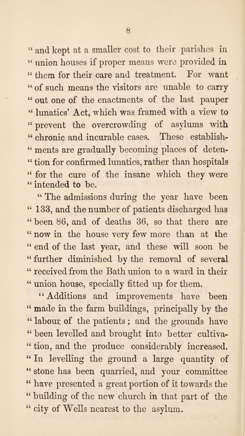 “ and kept at a smaller cost to their parishes in “ union houses if proper means were provided in 44 them for their care and treatment. For want “ of such means the visitors are unable to carry 44 out one of the enactments of the last pauper “ lunatics’ Act, which was framed with a view to “ prevent the overcrowding of asylums with 44 chronic and incurable cases. These establish- “ ments are gradually becoming places of deten- 44 tion for confirmed lunatics, rather than hospitals 44 for the cure of the insane which they were 44 intended to be. 44 The admissions during the year have been 44 133, and the number of patients discharged has 44 been 86, and of deaths 36, so that there are 44 now in the house very few more than at the 44 end of the last year, and these will soon be 44 further diminished by the removal of several 44 received from the Bath union to a ward in their 44 union house, specially fitted up for them. 4 4 Additions and improvements have been 44 made in the farm buildings, principally by the 44 labour of the patients ; and the grounds have 44 been levelled and brought into better cultiva- 44 tion, and the produce considerably increased. 44 In levelling the ground a large quantity of 44 stone has been quarried, and your committee 44 have presented a great portion of it towards the 44 building of the new church in that part of the 44 city of Wells nearest to the asylum.