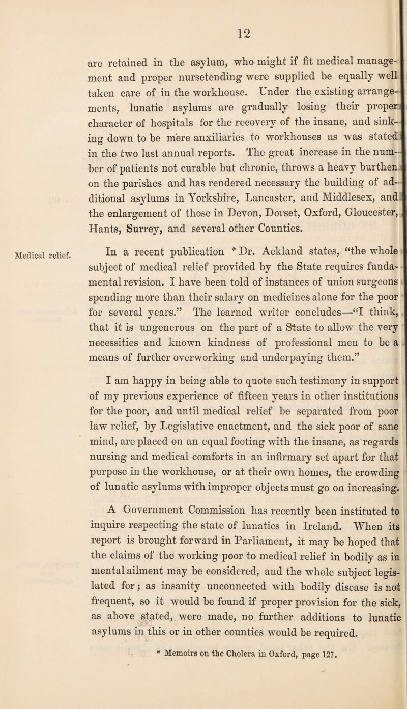 Medical relief. are retained in the asylum, who might if fit medical manage¬ ment and proper nursetending were supplied be equally well taken care of in the workhouse. Under the existing arrange¬ ments, lunatic asylums are gradually losing their proper character of hospitals for the recovery of the insane, and sink¬ ing down to be mere auxiliaries to workhouses as was stated in the two last annual reports. The great increase in the num¬ ber of patients not curable but chronic, throws a heavy burthen on the parishes and has rendered necessary the building of ad¬ ditional asylums in Yorkshire, Lancaster, and Middlesex, and the enlargement of those in Devon, Dorset, Oxford, Gloucester, Hants, Surrey, and several other Counties. In a recent publication * Dr. Ackland states, “the whole subject of medical relief provided by the State requires funda¬ mental revision. I have been told of instances of union surgeons spending more than their salary on medicines alone for the poor for several years.” The learned writer concludes—“I think, that it is ungenerous on the part of a State to allow the very necessities and known kindness of professional men to be a means of further overworking and underpaying them.” I am happy in being able to quote such testimony in support of my previous experience of fifteen years in other institutions for the poor, and until medical relief be separated from poor law relief, by Legislative enactment, and the sick poor of sane mind, are placed on an equal footing with the insane, as regards nursing and medical comforts in an infirmary set apart for that purpose in the workhouse, or at their own homes, the crowding of lunatic asylums with improper objects must go on increasing. A Government Commission has recently been instituted to inquire respecting the state of lunatics in Ireland. When its report is brought forward in Parliament, it may be hoped that the claims of the working poor to medical relief in bodily as in mental ailment may be considered, and the whole subject legis¬ lated for; as insanity unconnected with bodily disease is not frequent, so it wxould be found if proper provision for the sick, as above stated, were made, no further additions to lunatic asylums in this or in other counties would be required. * Memoirs on the Cholera in Oxford, page 127.