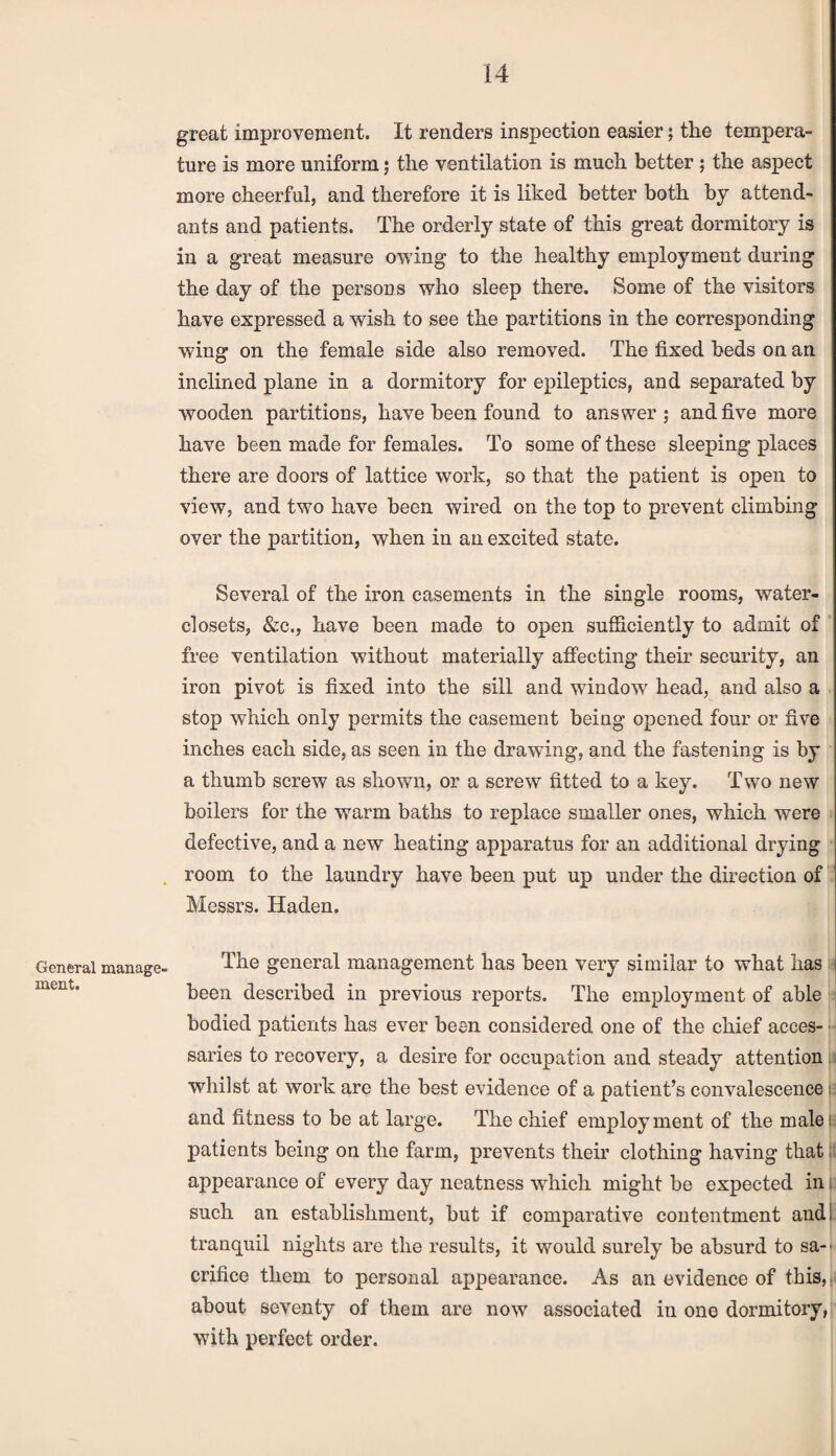 General manage¬ ment. great improvement. It renders inspection easier; the tempera¬ ture is more uniform; the ventilation is much better ; the aspect more cheerful, and therefore it is liked better both by attend¬ ants and patients. The orderly state of this great dormitory is in a great measure owing to the healthy employment during the day of the persons who sleep there. Some of the visitors have expressed a wish to see the partitions in the corresponding wing on the female side also removed. The fixed beds on an inclined plane in a dormitory for epileptics, and separated by wooden partitions, have been found to answer; and five more have been made for females. To some of these sleeping places there are doors of lattice work, so that the patient is open to view, and two have been wired on the top to prevent climbing over the partition, when in an excited state. Several of the iron casements in the single rooms, water- closets, &c., have been made to open sufficiently to admit of free ventilation without materially affecting their security, an iron pivot is fixed into the sill and window head, and also a stop which only permits the casement being opened four or five inches each side, as seen in the drawing, and the fastening is by a thumb screw as shown, or a screw fitted to a key. Two new boilers for the warm baths to replace smaller ones, which were defective, and a new heating apparatus for an additional drying room to the laundry have been put up under the direction of Messrs. Haden. The general management has been very similar to what has been described in previous reports. The employment of able bodied patients has ever been considered one of the chief acces- ■ saries to recovery, a desire for occupation and steady attention whilst at work are the best evidence of a patient’s convalescence and fitness to be at large. The chief employment of the male; patients being on the farm, prevents their clothing having that; appearance of every day neatness which might be expected in such an establishment, but if comparative contentment and. tranquil nights are the results, it would surely be absurd to sa¬ crifice them to personal appearance. As an evidence of this, about seventy of them are now associated in one dormitory, with perfect order.