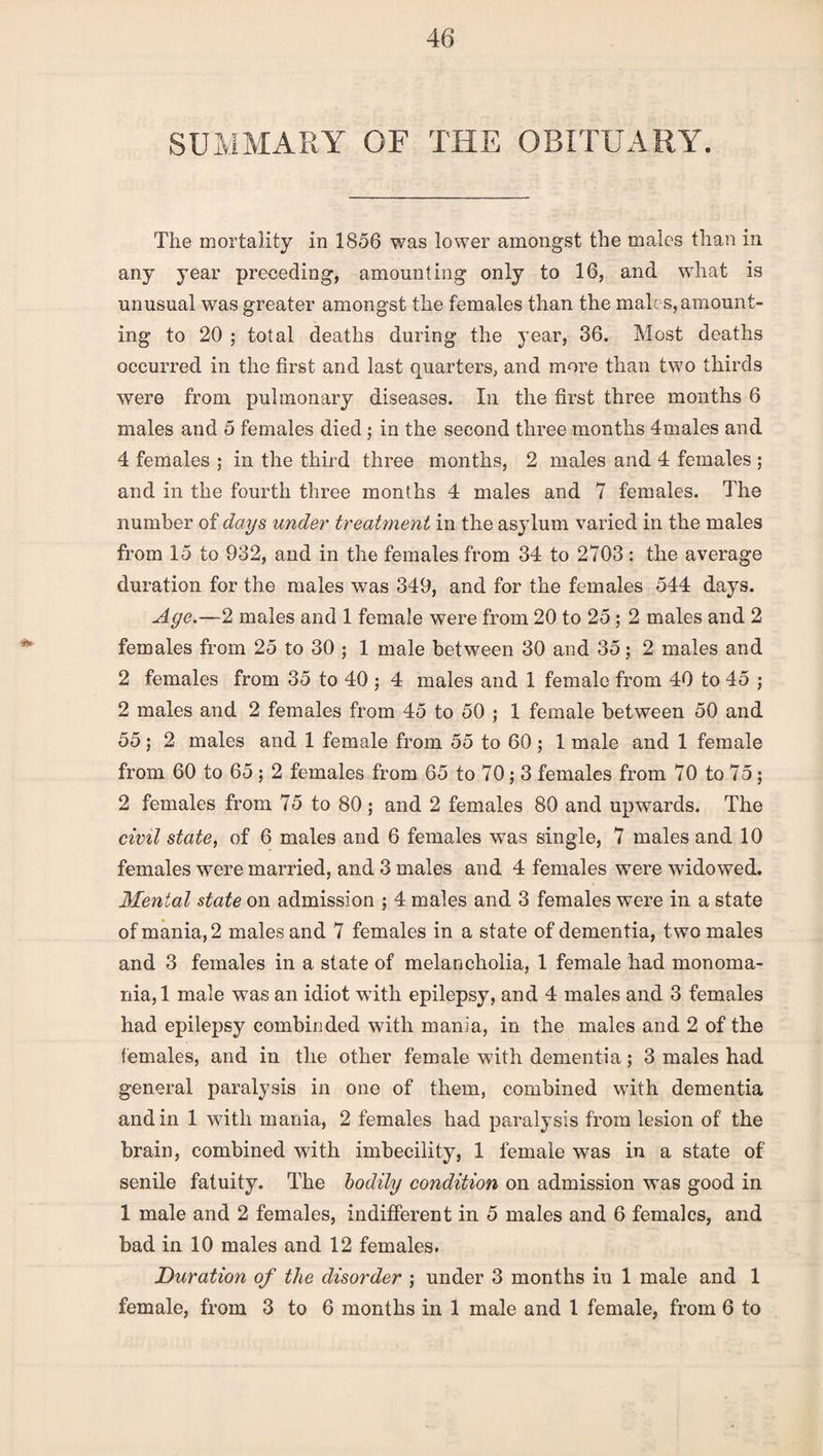 SUMMARY OF THE OBITUARY. The mortality in 1856 was lower amongst the males than in any year preceding, amounting only to 16, and what is unusual was greater amongst the females than the male s, amount¬ ing to 20 ; total deaths during the year, 36. Most deaths occurred in the first and last quarters, and more than two thirds were from pulmonary diseases. In the first three months 6 males and 5 females died ; in the second three months 4males and 4 females ; in the third three months, 2 males and 4 females ; and in the fourth three months 4 males and 7 females. The number of days under treatment in the asylum varied in the males from 15 to 932, and in the females from 34 to 2703: the average duration for the males was 349, and for the females 544 days. Age.—2 males and 1 female were from 20 to 25 ; 2 males and 2 females from 25 to 30 ; 1 male between 30 and 35; 2 males and 2 females from 35 to 40 ; 4 males and 1 female from 40 to 45 ; 2 males and 2 females from 45 to 50 ; 1 female between 50 and 55 ; 2 males and 1 female from 55 to 60 ; 1 male and 1 female from 60 to 65 ; 2 females from 65 to 70; 3 females from 70 to 75; 2 females from 75 to 80; and 2 females 80 and upwards. The civil state, of 6 males arid 6 females was single, 7 males and 10 females were married, and 3 males and 4 females were widowed. Menial state on admission ; 4 males and 3 females were in a state of mania, 2 males and 7 females in a state of dementia, two males and 3 females in a state of melancholia, 1 female had monoma¬ nia, 1 male was an idiot with epilepsy, and 4 males and 3 females had epilepsy combinded with mania, in the males and 2 of the females, and in the other female with dementia; 3 males had general paralysis in one of them, combined with dementia and in 1 wdth mania, 2 females had paralysis from lesion of the brain, combined with imbecility, 1 female was in a state of senile fatuity. The bodily condition on admission was good in 1 male and 2 females, indifferent in 5 males and 6 females, and bad in 10 males and 12 females. Duration of the disorder ; under 3 months in 1 male and 1 female, from 3 to 6 months in 1 male and 1 female, from 6 to