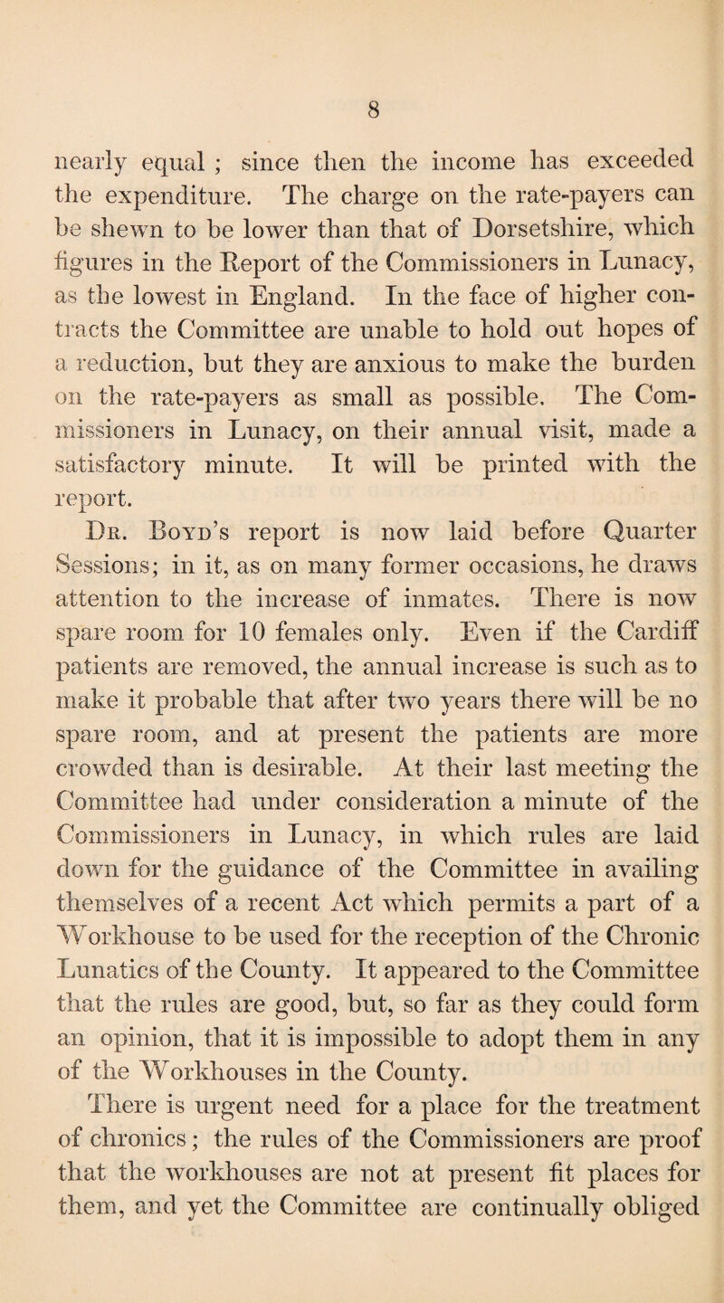 nearly equal ; since then the income has exceeded the expenditure. The charge on the rate-payers can he shewn to be lower than that of Dorsetshire, which figures in the Deport of the Commissioners in Lunacy, as the lowest in England. In the face of higher con¬ tracts the Committee are unable to hold out hopes of a reduction, but they are anxious to make the burden on the rate-payers as small as possible. The Com¬ missioners in Lunacy, on their annual visit, made a satisfactory minute. It will be printed with the report. Dn. Boyd’s report is now laid before Quarter Sessions; in it, as on many former occasions, he draws attention to the increase of inmates. There is now spare room for 10 females only. Even if the Cardiff patients are removed, the annual increase is such as to make it probable that after two years there will be no spare room, and at present the patients are more crowded than is desirable. At their last meeting the Committee had under consideration a minute of the Commissioners in Lunacy, in which rules are laid down for the guidance of the Committee in availing themselves of a recent Act which permits a part of a Workhouse to be used for the reception of the Chronic Lunatics of the County. It appeared to the Committee that the rules are good, but, so far as they could form an opinion, that it is impossible to adopt them in any of the Workhouses in the County. There is urgent need for a place for the treatment of chronics; the rules of the Commissioners are proof that the workhouses are not at present fit places for them, and yet the Committee are continually obliged