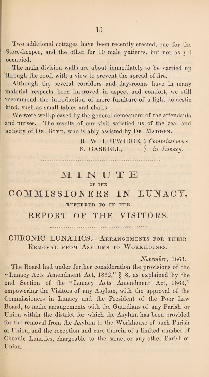 Two additional cottages have been recently erected, one for the Store-keeper, and the other for 10 male patients, hut not as yet occupied. The main division walls are about immediately to be carried up through the roof, with a view to prevent the spread of fire. Although the several corridors and day-rooms have in many material respects been improved in aspect and comfort, we still recommend the introduction of more furniture of a light domestic kind, such as small tables and chairs. We were well-pleased by the general demeanour of the attendants and nurses. The results of our visit satisfied us of the zeal and activity of Dr. Boyd, who is ably assisted by Dr. Madden. It. W. LUTWIDGE, ) Commissioners S. GASKELL, j in Lunacy. MINUTE OF THE COMMISSIONERS IN LUNACY, REFERRED TO IN THE REPORT OF THE VISITORS. CHRONIC LUNATICS.—Arrangements for their Removal from Asylums to Workhouses. November, 1863. The Board had under further consideration the provisions of the “Lunacy Acts Amendment Act, 1862,” § 8, as explained by the 2nd Section of the “Lunacy Acts Amendment Act, 1863,” empowering the Visitors of any Asylum, with the approval of the Commissioners in Lunacy and the President of the Poor Law Board, to make arrangements with the Guardians of any Parish or Union within the district for which the Asylum has been provided for the removal from the Asylum to the Workhouse of such Parish or Union, and the reception and care therein of a limited number of Chronic Lunatics, chargeable to the same, or any other Parish or Union.