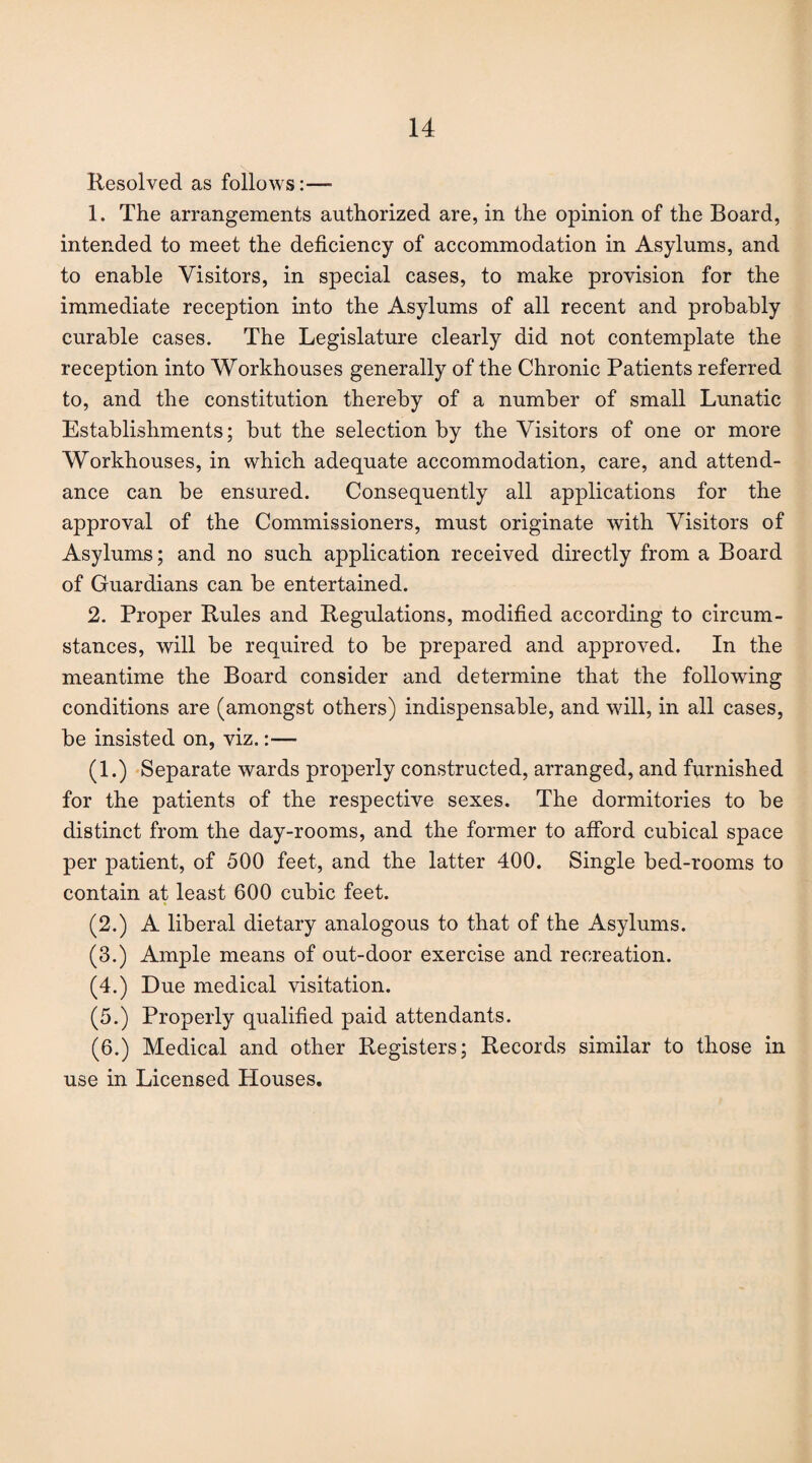 Resolved, as follows:—- 1. The arrangements authorized are, in the opinion of the Board, intended to meet the deficiency of accommodation in Asylums, and to enable Visitors, in special cases, to make provision for the immediate reception into the Asylums of all recent and probably curable cases. The Legislature clearly did not contemplate the reception into Workhouses generally of the Chronic Patients referred to, and the constitution thereby of a number of small Lunatic Establishments; but the selection by the Visitors of one or more Workhouses, in which adequate accommodation, care, and attend¬ ance can be ensured. Consequently all applications for the approval of the Commissioners, must originate with Visitors of Asylums; and no such application received directly from a Board of Guardians can be entertained. 2. Proper Rules and Regulations, modified according to circum¬ stances, will be required to be prepared and approved. In the meantime the Board consider and determine that the following conditions are (amongst others) indispensable, and will, in all cases, be insisted on, viz.:— (1.) Separate wards properly constructed, arranged, and furnished for the patients of the respective sexes. The dormitories to be distinct from the day-rooms, and the former to afford cubical space per patient, of 500 feet, and the latter 400. Single bed-rooms to contain at least 600 cubic feet. (2.) A liberal dietary analogous to that of the Asylums. (3.) Ample means of out-door exercise and recreation. (4.) Due medical visitation. (5.) Properly qualified paid attendants. (6.) Medical and other Registers; Records similar to those in use in Licensed Houses.