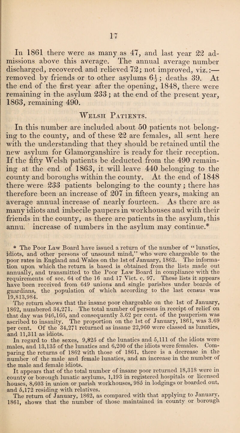 IT In 1861 there were as many as 47, and last year ££ ad¬ missions above this average. The annual average number discharged, recovered and relieved 12; not improved, viz.:—- removed by friends or to other asylums ; deaths 39. At the end of the first year after the opening, 1848, there were : remaining in the asylum 233 ; at the end of the present year, ! 1863, remaining 490. Welsh Patients. In this number are included about 50 patients not belong¬ ing to the county, and of these 22 are females, all sent here 1 with the understanding that they should be retained until the new asylum for Glamorganshire is ready for their reception. If the fifty Welsh patients be deducted from the 490 remain¬ ing at the end of 1863, it will leave 440 belonging to the county and boroughs within the county. At the end of 1848 there were £33 patients belonging to the county; there has therefore been an increase of £07 in fifteen years, making an average annual increase of nearly fourteen. As there are as many idiots and imbecile paupers in workhouses and with their friends in the county, as there are patients in the asylum, this annuv increase of numbers in the asylum may continue.* * The Poor Law Board have issued a return of the number of “ lunatics, idiots, and other persons of unsound mind,” who were chargeable to the poor rates in England and Wales on the 1st of January, 1862. The informa¬ tion upon which the return is based is obtained from the lists made out annually, and transmitted to the Poor Law Board in compliance with the requirements of sec. 64 of the 16 and 17 Yict. c. 97. These lists it appears have been received from 649 unions and single parishes under boards of guardians, the population of which according to the last census wTas 19,813,984. The return shows that the insane poor chargeable on the 1st of January, 1862, numbered 34,271. The total number of persons in receipt of relief on that day was 946,166, and consequently 3.62 per cent, of the pauperism was ascribed to insanity. The proportion on the 1st of January, 1861, was 3.69 per cent. Of the 34,271 returned as insane 22,960 were classed as lunatics, and 11,311 as idiots. In regard to the sexes, 9,825 of the lunatics and 5,111 of the idiots were males, and 13,135 of the lunatics and 6,200 of the idiots were females. _ Com¬ paring the returns of 1862 with those of 1861, there is a decrease in the number of the male and female lunatics, and an increase in the number of the male and female idiots. It appears that of the total number of insane poor returned 18,318 were in county or borough lunatic asylums, 1,193 hi registered hospitals or licensed houses, 8,603 in union or parish workhouses, 985 in lodgings or boarded out, and 5,172 residing with relatives. The return of January, 1862, as compared with that applying to January, 1861, shows that the number of those maintained in county or borough