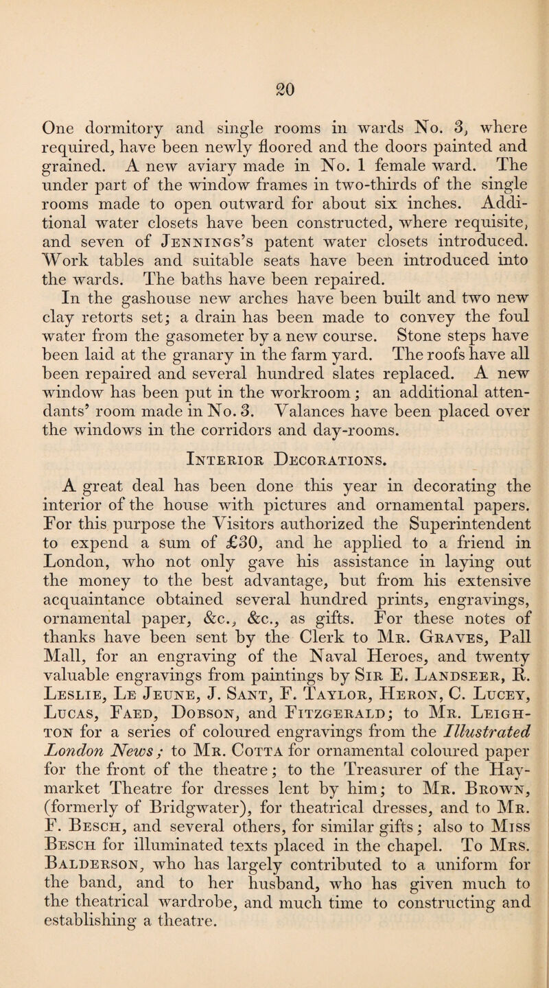 One dormitory and single rooms in wards No. 3, where required, have been newly floored and the doors painted and grained. A new aviary made in No. 1 female ward. The under part of the window frames in two-thirds of the single rooms made to open outward for about six inches. Addi¬ tional water closets have been constructed, where requisite, and seven of Jennings’s patent water closets introduced. Work tables and suitable seats have been introduced into the wards. The baths have been repaired. In the gashouse new arches have been built and two new clay retorts set; a drain has been made to convey the foul water from the gasometer by a new course. Stone steps have been laid at the granary in the farm yard. The roofs have all been repaired and several hundred slates replaced. A new window has been put in the workroom; an additional atten¬ dants’ room made in No. 3. Valances have been placed over the windows in the corridors and day-rooms. Interior Decorations. A great deal has been done this year in decorating the interior of the house with pictures and ornamental papers. For this purpose the Visitors authorized the Superintendent to expend a sum of £30, and he applied to a friend in London, who not only gave his assistance in laying out the money to the best advantage, but from his extensive acquaintance obtained several hundred prints, engravings, ornamental paper, &c., &c., as gifts. For these notes of thanks have been sent by the Clerk to Mr. Graves, Pall Mall, for an engraving of the Naval Heroes, and twenty valuable engravings from paintings by Sir E. Landseer, F. Leslie, Le Jeune, J. Sant, F. Taylor, Heron, C. Lucey, Lucas, Faed, Dobson, and Fitzgerald; to Mr. Leigh¬ ton for a series of coloured engravings from the Illustrated London Neivs; to Mr. Cotta for ornamental coloured paper for the front of the theatre; to the Treasurer of the Hav- market Theatre for dresses lent by him; to Mr. Brown, (formerly of Bridgwater), for theatrical dresses, and to Mr. F. Besch, and several others, for similar gifts; also to Miss Besch for illuminated texts placed in the chapel. To Mrs. Balderson, who has largely contributed to a uniform for the band, and to her husband, who has given much to the theatrical wardrobe, and much time to constructing and establishing a theatre.