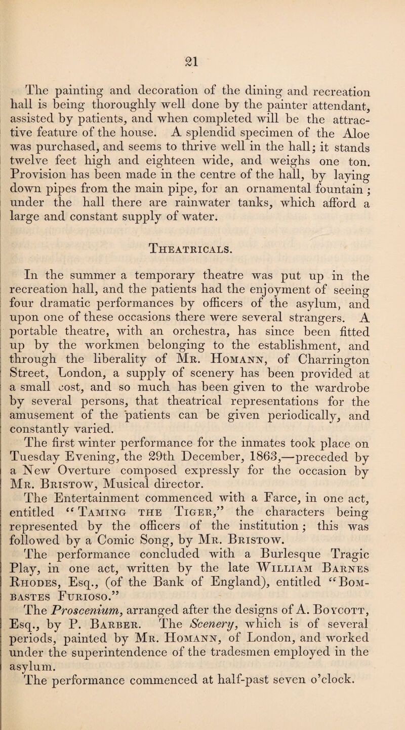 The painting and decoration of the dining and recreation hall is being thoroughly well done by the painter attendant, assisted by patients, and when completed will he the attrac¬ tive feature of the house. A splendid specimen of the Aloe was purchased, and seems to thrive well in the hall; it stands twelve feet high and eighteen wide, and weighs one ton. Provision has been made in the centre of the hall, by laying down pipes from the main pipe, for an ornamental fountain ; under the hall there are rainwater tanks, which afford a large and constant supply of water. Theatricals. In the summer a temporary theatre was put up in the recreation hall, and the patients had the enjoyment of seeing four dramatic performances by officers of the asylum, and upon one of these occasions there were several strangers. A portable theatre, with an orchestra, has since been fitted up by the workmen belonging to the establishment, and through the liberality of Mr. Homann, of Charrington Street, London, a supply of scenery has been provided at a small cost, and so much has been given to the wardrobe by several persons, that theatrical representations for the amusement of the patients can be given periodically, and constantly varied. The first winter performance for the inmates took place on Tuesday Evening, the 29th December, 1863,—preceded by a New Overture composed expressly for the occasion by Mr. Bristow, Musical director. The Entertainment commenced with a Farce, in one act, entitled “ Taming the Tiger,” the characters being represented by the officers of the institution; this was followed by a Comic Song, by Mr. Bristow. The performance concluded with a Burlesque Tragic Play, in one act, written by the late William Barnes Rhodes, Esq., (of the Bank of England), entitled “Bom- BASTES FuRIOSO.” The Proscenium, arranged after the designs of A. Boycott, Esq., by P. Barber. The Scenery, which is of several periods, painted by Mr. Homann, of London, and worked under the superintendence of the tradesmen employed in the asylum. The performance commenced at half-past seven o’clock.