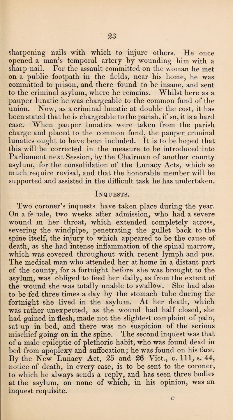 sharpening nails with which to injure others. He once opened a man’s temporal artery by wounding him with a sharp nail. For the assault committed on the woman he met on a public footpath in the fields, near his home, he was committed to prison, and there found to be insane, and sent to the criminal asylum, where he remains. Whilst here as a pauper lunatic he was chargeable to the common fund of the union. Now, as a criminal lunatic at double the cost, it has been stated that he is chargeable to the parish, if so, it is a hard case. When pauper lunatics were taken from the parish charge and placed to the common fund, the pauper criminal lunatics ought to have been included. It is to be hoped that this will be corrected in the measure to be introduced into Parliament next Session, by the Chairman of another county asylum, for the consolidation of the Lunacy Acts, which so much require revisal, and that the honorable member will be supported and assisted in the difficult task he has undertaken. Inquests. Two coroner’s inquests have taken place during the year. On a fe aale, two weeks after admission, who had a severe wound m her throat, which extended completely across, severing the windpipe, penetrating the gullet back to the spine itself, the injury to which appeared to be the cause of death, as she had intense inflammation of the spinal marrow, which was covered throughout with recent lymph and pus. The medical man who attended her at home in a distant part of the county, for a fortnight before she was brought to the asylum, was obliged to feed her daily, as from the extent of the wound she was totally unable to swallow. She had also to be fed three times a day by the stomach tube during the fortnight she lived in the asylum. At her death, which was rather unexpected, as the wound had half closed, she had gained in flesh, made not the slightest complaint of pain, sat up in bed, and there was no suspicion of the serious mischief going on in the spine. The second inquest was that of a male epileptic of plethoric habit, who was found dead in bed from apoplexy and suffocation; he was found on his face. By the New Lunacy Act, 25 and 26 Viet., c. Ill, s, 44, notice of death, in every case, is to be sent to the coroner, to which he always sends a reply, and has seen three bodies at the asylum, on none of which, in his opinion, was an inquest requisite. c