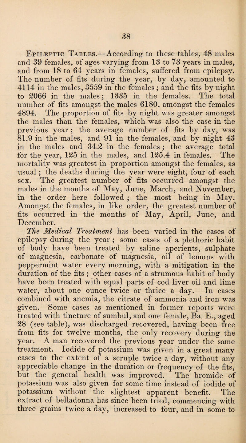 Epileptic Tables.—According to these tables, 48 males and 39 females, of ages varying from 13 to 73 years in males, and from 18 to 64 years in females, suffered from epilepsy. The number of fits during the year, by day, amounted to 4114 in the males, 3559 in the females; and the fits by night to 2066 in the males; 1335 in the females. The total number of fits amongst the males 6180, amongst the females 4894. The proportion of fits by night was greater amongst the males than the females, which was also the case in the previous year ; the average number of fits by day, was 81.9 in the males, and 91 in the females, and by night 43 in the males and 34.2 in the females ; the average total for the year, 125 in the males, and 125.4 in females. The mortality was greatest in proportion amongst the females, as usual; the deaths during the year were eight, four of each sex. The greatest number of fits occurred amongst the males in the months of May, June, March, and November, in the order here followed ; the most being in May. Amongst the females, in like order, the greatest number of fits occurred in the months of May, April, June, and December. The Medical Treatment has been varied in the cases of epilepsy during the year ; some cases of a plethoric habit of body have been treated by saline aperients, sulphate of magnesia, carbonate of magnesia, oil of lemons with peppermint water every morning, with a mitigation in the duration of the fits ; other cases of a strumous habit of body have been treated with equal parts of cod liver oil and lime water, about one ounce twice or thrice a day. In cases combined with anemia, the citrate of ammonia and iron was given. Some cases as mentioned in former reports were treated with tincture of sumbul, and one female, Ba. E., aged 28 (see table), was discharged recovered, having been free from fits for twelve months, the only recovery during the year. A man recovered the previous year under the same treatment. Iodide of potassium was given in a great many cases to the extent of a scruple twice a day, without any appreciable change in the duration or frequency of the fits, but the general health was improved. The bromide of potassium was also given for some time instead of iodide of potassium without the slightest apparent benefit. The extract of belladonna has since been tried, commencing with three grains twice a day, increased to four, and in some to