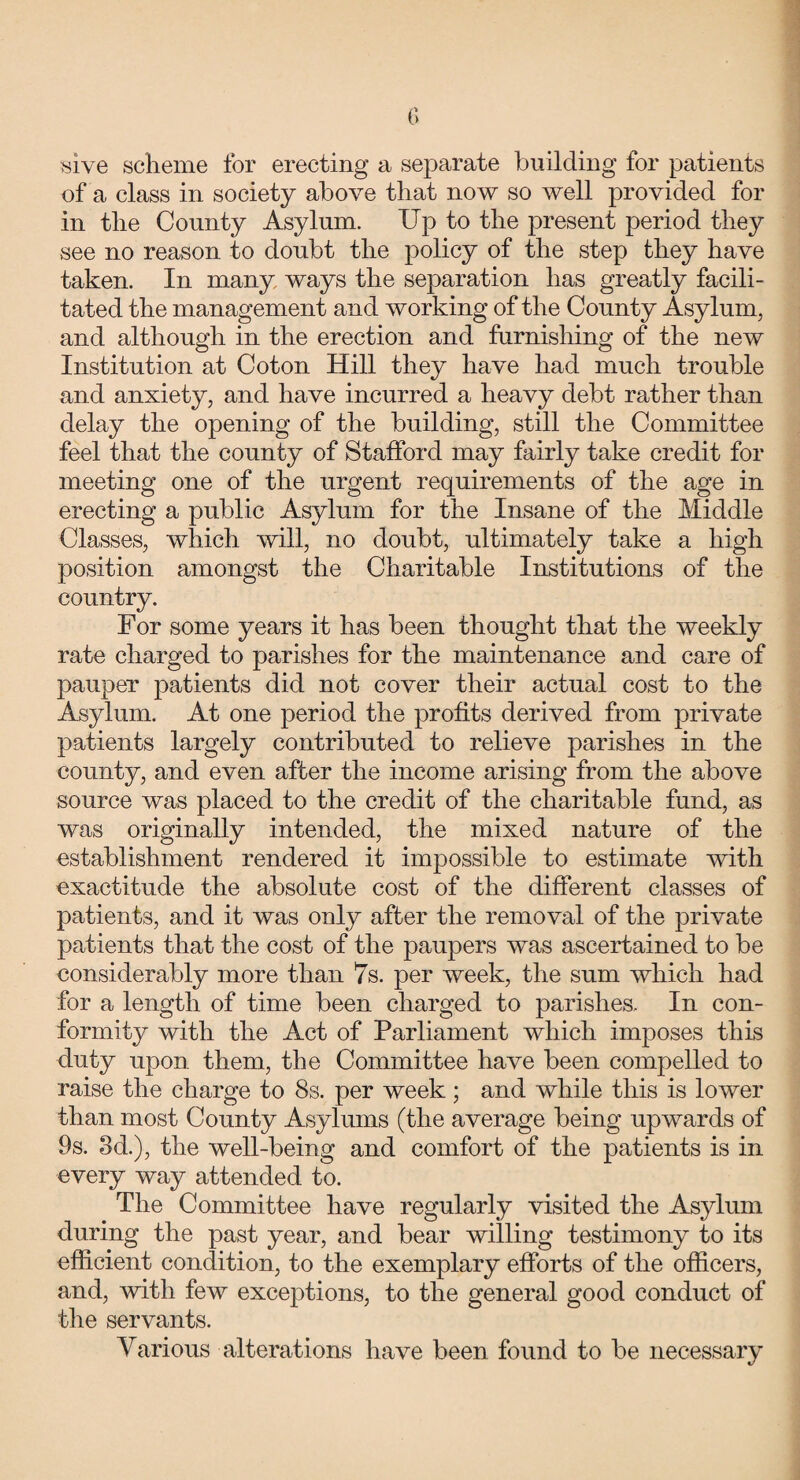 wive scheme for erecting a separate building for patients of a class in society above that now so well provided for in the County Asylum. Up to the present period they see no reason to doubt the policy of the step they have taken. In many ways the separation has greatly facili¬ tated the management and working of the County Asylum, and although in the erection and furnishing of the new Institution at Coton Hill they have had much trouble and anxiety, and have incurred a heavy debt rather than delay the opening of the building, still the Committee feel that the county of Stafford may fairly take credit for meeting one of the urgent requirements of the age in erecting a public Asylum for the Insane of the Middle Classes, which will, no doubt, ultimately take a high position amongst the Charitable Institutions of the country. For some years it has been thought that the weekly rate charged to parishes for the maintenance and care of pauper patients did not cover their actual cost to the Asylum. At one period the profits derived from private patients largely contributed to relieve parishes in the county, and even after the income arising from the above source was placed to the credit of the charitable fund, as was originally intended, the mixed nature of the establishment rendered it impossible to estimate with exactitude the absolute cost of the different classes of patients, and it was only after the removal of the private patients that the cost of the paupers was ascertained to be considerably more than 7s. per week, the sum which had for a length of time been charged to parishes. In con¬ formity with the Act of Parliament which imposes this duty upon them, the Committee have been compelled to raise the charge to 8s. per week; and while this is lower than most County Asylums (the average being upwards of 9s. 3d.), the well-being and comfort of the patients is in every way attended to. The Committee have regularly visited the Asylum during the past year, and bear willing testimony to its efficient condition, to the exemplary efforts of the officers, and, with few exceptions, to the general good conduct of the servants. Various alterations have been found to be necessary