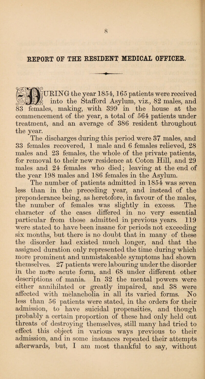 REPORT OF THE RESIDENT MEDICAL OFFICER. -+- l JURING the year 1854,165 patients were received into the Stafford Asylum, viz., 82 males, and 83 females, making, with 399 in the house at the commencement of the year, a total of 564 patients under treatment, and an average of 386 resident throughout the year. The discharges during this period were 37 males, and 33 females recovered, 1 male and 6 females relieved, 28 males and 23 females, the whole of the private patients, for removal to their new residence at Coton Hill, and 29 males and 24 females who died; leaving at the end of the year 198 males and 186 females in the Asylum. The number of patients admitted in 1854 was seven less than in the preceding year, and instead of the preponderance being, as heretofore, in favour of the males, the number of females was slightly in excess. The character of the cases differed in no very essential particular from those admitted in previous years. 119 were stated to have been insane for periods not exceeding six months, but there is no doubt that in many of these the disorder had existed much longer, and that the assigned duration only represented the time during which more prominent and unmistakeable symptoms had shown themselves. 27 patients were labouring under the disorder in the more acute form, and 68 under different other descriptions of mania. In 32 the mental powers were either annihilated or greatly impaired, and 38 were affected with melancholia in all its varied forms. No less than 56 patients were stated, in the orders for their admission, to have suicidal propensities, and though probably a certain proportion of these had only held out threats of destroying themselves, still many had tried to effect this object in various ways previous to their admission, and in some instances repeated their attempts afterwards, but, I am most thankful to say, without