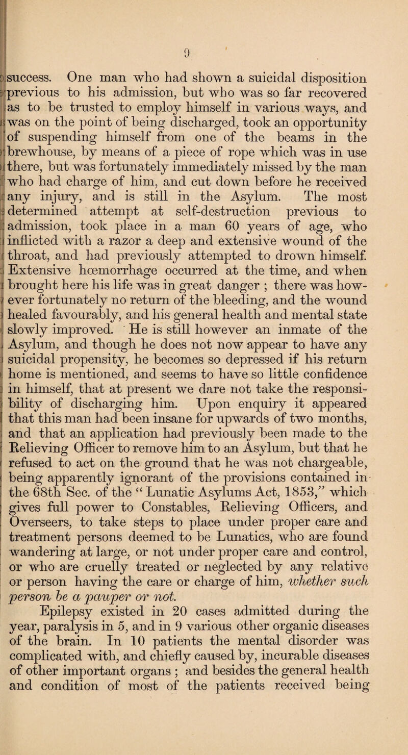 tjlsuccess. One man who had shown a suicidal disposition ^’previous to his admission, but who was so far recovered as to be trusted to employ himself in various ways, and fswas on the point of being discharged, took an opportunity ‘of suspending himself from one of the beams in the ||brewhouse, by means of a piece of rope which was in use u there, but was fortunately immediately missed by the man who had charge of him, and cut down before he received any injury, and is still in the Asylum. The most ; determined attempt at self-destruction previous to admission, took place in a man 60 years of age, who inflicted with a razor a deep and extensive wound of the throat, and had previously attempted to drown himself. Extensive hoemorrhage occurred at the time, and when brought here his life was in great danger ; there was how¬ ever fortunately no return of the bleeding, and the wound healed favourably, and his general health and mental state slowly improved. He is still however an inmate of the Asylum, and though he does not now appear to have any suicidal propensity, he becomes so depressed if his return home is mentioned, and seems to have so little confidence in himself, that at present we dare not take the responsi¬ bility of discharging him. Upon enquiry it appeared that this man had been insane for upwards of two months, and that an application had previously been made to the Relieving Officer to remove him to an Asylum, but that he refused to act on the ground that he was not chargeable, being apparently ignorant of the provisions contained in the 68th Sec. of the “ Lunatic Asylums Act, 1853/' which gives full power to Constables, Relieving Officers, and Overseers, to take steps to place under proper care and treatment persons deemed to be Lunatics, who are found wandering at large, or not under proper care and control, or who are cruelly treated or neglected by any relative or person having the care or charge of him, whether such person be a pauper or not Epilepsy existed in 20 cases admitted during the year, paralysis in 5, and in 9 various other organic diseases of the brain. In 10 patients the mental disorder was complicated with, and chiefly caused by, incurable diseases of other important organs ; and besides the general health and condition of most of the patients received being