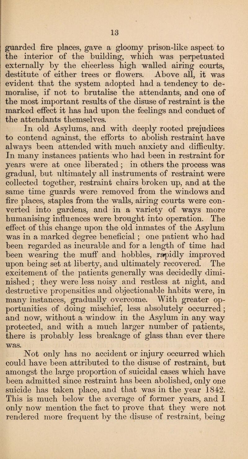 guarded fire places, gave a gloomy prison-like aspect to the interior of the building, which was perpetuated externally by the cheerless high walled airing courts, destitute of either trees or flowers. Above all, it was evident that the system adopted had a tendency to de¬ moralise, if not to brutalise the attendants, and one of the most important results of the disuse of restraint is the marked effect it has had upon the feelings and conduct of the attendants themselves. In old Asylums, and with deeply rooted prejudices to contend against, the efforts to abolish restraint have always been attended with much anxiety and difficulty. In many instances patients who had been in restraint for years were at once liberated ; in others the process was gradual, but ultimately all instruments of restraint were collected together, restraint chairs broken up, and at the same time guards were removed from the windows and fire places, staples from the walls, airing courts were con¬ verted into gardens, and in a variety of ways more humanising influences were brought into operation. The effect of this change upon the old inmates of the Asylum was in a marked degree beneficial; one patient who had been regarded as incurable and for a length of time had been wearing the muff and hobbles, rapidly improved upon being set at liberty, and ultimately recovered. The excitement of the patients generally was decidedly dimi¬ nished ; they were less noisy and restless at night, and destructive propensities and objectionable habits were, in many instances, gradually overcome. With greater op¬ portunities of doing mischief, less absolutely occurred; and now, without a window in the Asylum in any way protected, and with a much larger number of patients, there is probably less breakage of glass than ever there was. Not only has no accident or injury occurred which could have been attributed to the disuse of restraint, but amongst the large proportion of suicidal cases which have been admitted since restraint has been abolished, only one suicide has taken place, and that was in the year 1812. This is much below the average of former years, and I only now mention the fact to prove that they were not rendered more frequent by the disuse of restraint, being