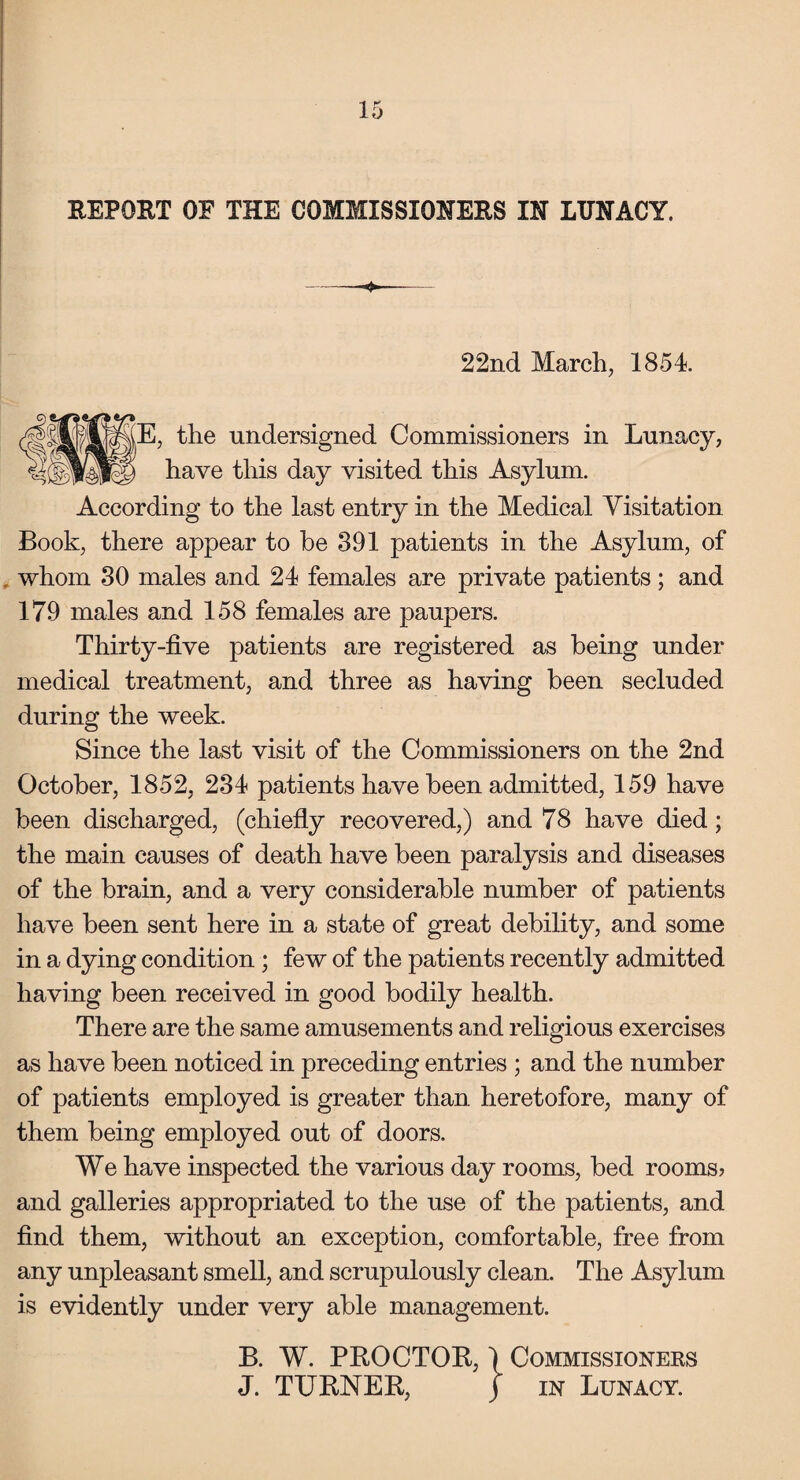 REPORT OF THE COMMISSIONERS IN LUNACY. 22nd March, 1854 E, the undersigned Commissioners in Lunacy, have this day visited this Asylum. According to the last entry in the Medical Visitation Book, there appear to be 391 patients in the Asylum, of whom 30 males and 24 females are private patients; and 179 males and 158 females are paupers. Thirty-five patients are registered as being under medical treatment, and three as having been secluded during the week. Since the last visit of the Commissioners on the 2nd October, 1852, 234 patients have been admitted, 159 have been discharged, (chiefly recovered,) and 78 have died; the main causes of death have been paralysis and diseases of the brain, and a very considerable number of patients have been sent here in a state of great debility, and some in a dying condition ; few of the patients recently admitted having been received in good bodily health. There are the same amusements and religious exercises as have been noticed in preceding entries ; and the number of patients employed is greater than heretofore, many of them being employed out of doors. We have inspected the various day rooms, bed rooms? and galleries appropriated to the use of the patients, and find them, without an exception, comfortable, free from any unpleasant smell, and scrupulously clean. The Asylum is evidently under very able management. B. W. PROCTOR, 1 Commissioners J. TURNER, j in Lunacy.