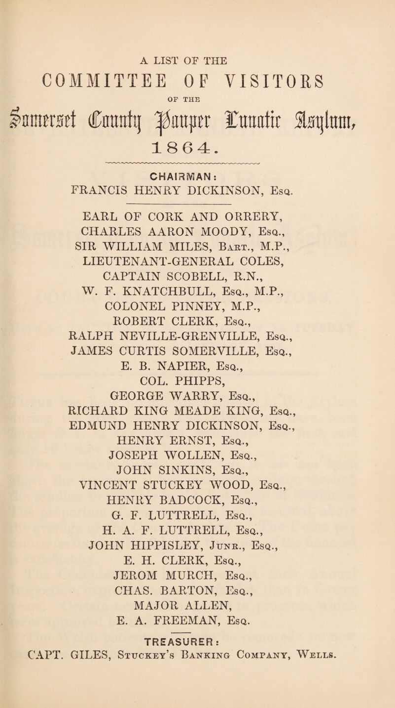 A LIST OF THE COMMITTEE OF VISITORS OF THE lamusct Cmtntg ^iiujicr ITtrantir SLtjlmit 1864. CHAIRsVlAN: FRANCIS HENRY DICKINSON, Esq. EARL OF CORK AND ORRERY, CHARLES AARON MOODY, Esq., SIR WILLIAM MILES, Baht., M.P., LIEUTENANT-GENERAL COLES, CAPTAIN SCOBELL, R.N., W. F. KNATCHBULL, Esq., M.P., COLONEL PINNEY, M.P., ROBERT CLERK, Esq., RALPH NEVILLE-GRENVILLE, Esq., JAMES CURTIS SOMERVILLE, Esq., E. B. NAPIER, Esq., COL. PHIPPS, GEORGE WARRY, Esq., RICHARD KING MEADE KING, Esq., EDMUND HENRY DICKINSON, Esq., HENRY ERNST, Esq., JOSEPH WOLLEN, Esq., JOHN SINKINS, Esq., VINCENT STUCKEY WOOD, Esq., HENRY BADCOCK, Esq., G. F. LUTTRELL, Esq., H. A. F. LUTTRELL, Esq., JOHN HIPPISLEY, Junk., Esq., E. H. CLERK, Esq., JEROM MURCH, Esq., CITAS. BARTON, Esq., MAJOR ALLEN, E. A. FREEMAN, Esq. TREASURER: CAPT. GILES, Stuckey’s Banking Company, Wells.