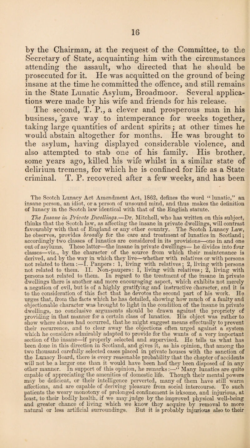 10 by the Chairman, at the request of the Committee, to the Secretary of State, acquainting him with the circumstances attending the assault, who directed that he should be prosecuted for it. He was acquitted on the ground of being insane at the time he committed the offence, and still remains in the State Lunatic Asylum, Broadmoor. Several applica¬ tions were made by his wife and friends for his release. The second, T. P., a clever and prosperous man in his business, gave way to intemperance for weeks together, taking large quantities of ardent spirits; at other times he would abstain altogether for months. He was brought to the asylum, having displayed considerable violence, and also attempted to stab one of his family. His brother, some years ago, killed his wife whilst in a similar state of delirium tremens, for which he is confined for life as a State criminal. T. P. recovered after a few weeks, and has been The Scotch Lunacy Act Amendment Act, 1862, defines the word “ lunatic,” an insane person, an idiot, or a person of unsound mind, and thus makes the definition of lunacy in the Scotch law identical with that of the English statute. The Insane in Private Dwellings.—Dr. Mitchell, who has written on this subject, thinks that the Scotch law, as affecting the insane in private dwellings, will contrast favourably with that of England or any other country. The Scotch Lunacy Law, he observes, provides broadly for the care and treatment of lunatics in Scotland; accordingly two classes of lunatics are considered in its provisions—one in and one out of asylums. These latter—the insane in private dwellings— he divides into four classes—viz., by the character of the source from which their maintenance is derived, and by the way in which they live—whether with relatives or with persons not related to them :—I. Paupers : 1, living with relatives ; 2, living with persons not related to them. II. Non-paupers: 1, living with relatives; 2, living with persons not related to them. In regard to the treatment of the insane in private dwellings there is another and more encouraging aspect, which exhibits not merely a negation of evil, but is of a highly gratifying and instructive character, and it is to the consideration of this fact that he devotes the second part of his work. He urges that, from the facts which he has detailed, showing how much of a faulty and objectionable character was brought to light in the condition of the insane in private dwellings, no conclusive arguments should be drawn against the propriety of providing in that manner for a certain class of lunatics. His object was rather to show where abuses had occurred, that he might suggest means effectually to prevent their recurrence, and to clear away the objections often urged against a system which he considers admirably adapted to provide for the wants of a very important section of the insane—if properly selected and supervised. He tells us what has been done in this direction in Scotland, and gives it, as Iris opinion, that among the two thousand carefully selected cases placed in private houses with the sanction of the Lunacy Board, there is every reasonable probability that the chapter of accidents will not be a larger one than it would have been had they been disposed of in any other manner. In support of this opinion, he remarks:—“ Many lunatics are quite capable of appreciating the amenities of domestic life. Though their mental powers may be deficient, or their intelligence perverted, many of them have still warm affections, and are capable of deriving pleasure from social intercourse. To such patients the weary monotony of prolonged confinement is irksome, and injurious, at least, to their bodily health, if we may judge by the improved physical well-being and greater chance of living which we know they acquire by removal to more natural or less artificial surroundings. But it is probably injurious also to their