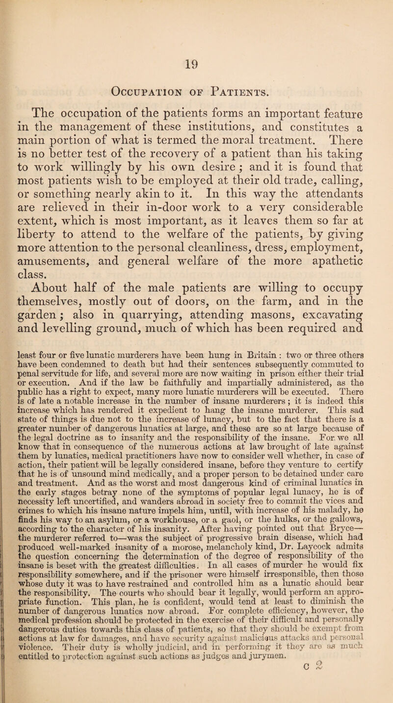 Occupation of Patients. The occupation of the patients forms an important feature in the management of these institutions, and constitutes a main portion of what is termed the moral treatment. There is no better test of the recovery of a patient than his taking to work willingly by his own desire ; and it is found that most patients wish to he employed at their old trade, calling, or something nearly akin to it. In this way the attendants are relieved in their in-door work to a very considerable extent, which is most important, as it leaves them so far at liberty to attend to the welfare of the patients, by giving more attention to the personal cleanliness, dress, employment, amusements, and general welfare of the more apathetic class. About half of the male patients are willing to occupy themselves, mostly out of doors, on the farm, and in the garden; also in quarrying, attending masons, excavating and levelling ground, much of which has been required and least four or five lunatic murderers have been hung in Britain : two or three others have been condemned to death but had their sentences subsequently commuted to penal servitude for life, and several more are now waiting in prison either their trial or execution. And if the law be faithfully and impartially administered, as the public has a right to expect, many more lunatic murderers will be executed. There is of late a notable increase in the number of insane murderers ; it is indeed this increase which has rendered it expedient to hang the insane murderer. This sad state of things is due not to the increase of lunacy, but to the fact that there is a greater number of dangerous lunatics at large, and these are so at large because of the legal doctrine as to insanity and the responsibility of the insane. For we all know that in consequence of the numerous actions at law brought of late against them by lunatics, medical practitioners have now to consider well whether, in case of action, their patient will be legally considered insane, before they venture to certify that he is of unsound mind medically, and a proper person to be detained under care and treatment. And as the worst and most dangerous kind of criminal lunatics in the early stages betray none of the symptoms of popular legal lunacy, he is of necessity left uncertified, and wanders abroad in society free to commit the vices and crimes to which his insane nature impels him, until, with increase of his malady, he finds his way to an asylum, or a workhouse, or a gaol, or the hulks, or the gallows, according to the character of his insanity. After having pointed out that Bryce— the murderer referred to—was the subject of progressive brain disease, which had produced well-marked insanity of a morose, melancholy kind, Dr. Laycock admits the question concerning the determination of the degree of responsibility of the insane is beset with the greatest difficulties. In all cases of murder he would fix responsibility somewhere, and if the prisoner were himself irresponsible, then those whose duty it was to have restrained and controlled him as a lunatic should bear the responsibility. The courts who should bear it legally, would perform an appro¬ priate function. This plan, he is confident, would tend at least to diminish the number of dangerous lunatics now abroad. For complete efficiency, however, the medical profession should be protected in the exercise of their difficult and personally dangerous duties towards this class of patients, so that they should be exempt from actions at law for damages, and have security against malicious attacks and personal violence. Their duty is wholly judicial, and in performing it they are as much i entitled to protection against such actions as judges and jurymen. O