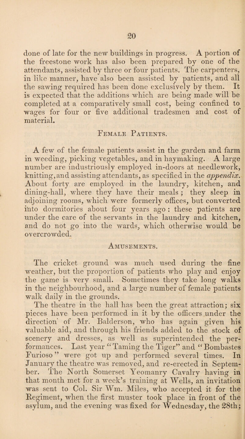 done of late for the new buildings in progress. A portion of the freestone work has also been prepared by one of the attendants, assisted by three or four patients. The carpenters, in like manner, have also been assisted by patients, and all the sawing required has been done exclusively by them. It is expected that the additions which are being made will be completed at a comparatively small cost, being confined to wages for four or five additional tradesmen and cost of material. Female Patients. A few of the female patients assist in the garden and farm in weeding, picking vegetables, and in haymaking. A large number are industriously employed in-doors at needlework, knitting, and assisting attendants, as specified in the appendix. About forty are employed in the laundry, kitchen, and dining-hall, where they have their meals ; they sleep in adjoining rooms, which were formerly offices, but converted Into dormitories about four years ago : these patients are under the care of the servants in the laundry and kitchen, and do not go into the wards, which otherwise would be overcrowded. Amusements. The cricket ground was much used during the fine weather, but the proportion of patients who play and enjoy the game is very small. Sometimes they take long walks in the neighbourhood, and a large number of female patients walk daily in the grounds. The theatre in the hall has been the great attraction; six pieces have been performed in it by the officers under the direction’ of Mr. Balderson, who has again given his valuable aid, and through his friends added to the stock of scenery and dresses, as well as superintended the per¬ formances. Last year “ Taming the Tiger” and “Bombastes Furioso ” were got up and performed several times. In January the theatre was removed, and re-erected in Septem¬ ber. The North. Somerset Yeomanry Cavalry having in that month met for a week’s training at Wells, an invitation was sent to Col. Sir Wm. Miles, who accepted it for the Regiment, when the first muster took place in front of the asylum, and the evening was fixed for Wednesday, the 28th;