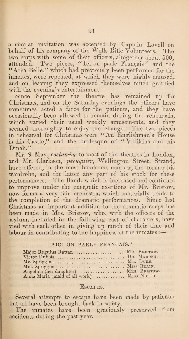 a similar invitation was accepted by Captain Lovell on behalf of his company of the Wells Rifle Volunteers. The two corps with some of their officers, altogether about 500, attended. Twto pieces, “ Ici on parle Francais” and the “ Area Belle,” which had previously been performed for the inmates, were repeated, at which they were highly amused, and on leaving they expressed themselves much gratified with the evening’s entertainment. Since September the theatre has remained up for Christmas, and on the Saturday evenings the officers have sometimes acted a farce for the patients, and they have occasionally been allowed to remain during the rehearsals, which varied their usual weekly amusements, and they seemed thoroughly to enjoy the change. The two pieces in rehearsal for Christmas were “An Englishman’s House is his Castle,” and the burlesque of “ Villikins and his Dinah.” Mr. S. May, costumier to most of the theatres in London, and Mr. Clarkson, peruquier, Wellington Street, Strands have offered, in the most handsome manner, the former his wardrobe, and the latter any part of his stock for these performances. The Band, which is increased and continues to improve under the energetic exertions of Mr. Bristow, now forms a very fair orchestra, which materially tends to the completion of the dramatic performances. Since last Christmas an important addition to the dramatic corps has been made in Mrs. Bristow, who, with the officers of the asylum, included in the following cast of characters, have vied with each other in giving up much of their time and labour in contributing to the happiness of the inmates : — “ICI ON PARLE FRANCAIS.” Major Regulus Rattan ... Mr. Bristow. Victor Dubois ... Dr. Madden. Mr. Spriggins . Mr. Duke. Mrs. Spriggins. Miss Brain. Angelina (her daughter) . Mrs. Bristow. Anna Maria (maid of all work) . Miss North. Escapes. Several attempts to escape have been made by patients* but all have been brought back in safety. The inmates have been graciously preserved from accidents during the past year.