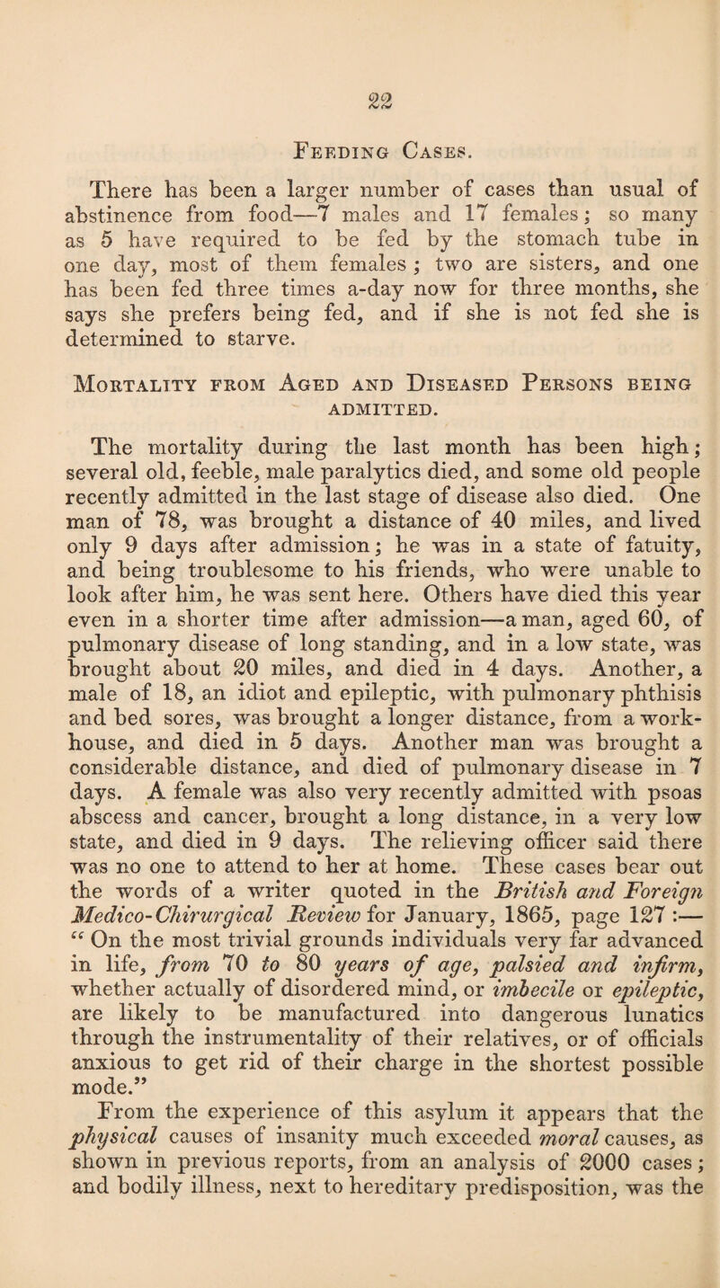 Feeding Cases. There has been a larger number of cases than usual of abstinence from food—-7 males and 17 females; so many as 5 have required to be fed by the stomach tube in one day, most of them females ; two are sisters, and one has been fed three times a-day now for three months, she says she prefers being fed, and if she is not fed she is determined to starve. Mortality from Aged and Diseased Persons being ADMITTED. The mortality during the last month has been high; several old, feeble, male paralytics died, and some old people recently admitted in the last stage of disease also died. One man of 78, was brought a distance of 40 miles, and lived only 9 days after admission; he was in a state of fatuity, and being troublesome to his friends, who were unable to look after him, he was sent here. Others have died this year even in a shorter time after admission—a man, aged 60, of pulmonary disease of long standing, and in a low state, was brought about 20 miles, and died in 4 days. Another, a male of 18, an idiot and epileptic, with pulmonary phthisis and bed sores, was brought a longer distance, from a work- house, and died in 5 days. Another man was brought a considerable distance, and died of pulmonary disease in 7 days. A female was also very recently admitted with psoas abscess and cancer, brought a long distance, in a very low state, and died in 9 days. The relieving officer said there was no one to attend to her at home. These cases bear out the words of a writer quoted in the British and Foreign Medico-Chirurgical Review for January, 1865, page 127 :— On the most trivial grounds individuals very far advanced in life, from 70 to 80 years of age, palsied and infirm, whether actually of disordered mind, or imbecile or epileptic, are likely to be manufactured into dangerous lunatics through the instrumentality of their relatives, or of officials anxious to get rid of their charge in the shortest possible mode.” From the experience of this asylum it appears that the physical causes of insanity much exceeded moral causes, as shown in previous reports, from an analysis of 2000 cases; and bodily illness, next to hereditary predisposition, was the