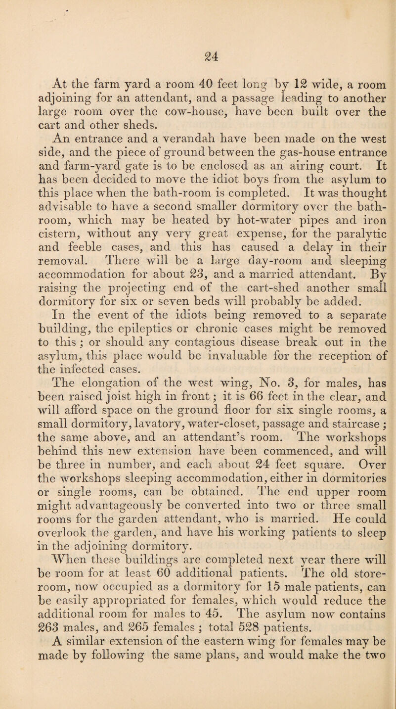 At the farm yard a room 40 feet long by 12 wide, a room adjoining for an attendant, and a passage leading to another large room oyer the cow-house, have been built over the cart and other sheds. An entrance and a verandah have been made on the west side, and the piece of ground between the gas-house entrance and farm-yard gate is to be enclosed as an airing court. It has been decided to move the idiot boys from the asylum to this place when the bath-room is completed. It was thought advisable to have a second smaller dormitory over the bath¬ room, which may be heated by hot-water pipes and iron cistern, without any very great expense, for the paralytic and feeble cases, and this has caused a delay in their removal. There will be a large day-room and sleeping accommodation for about 23, and a married attendant. By raising the projecting end of the cart-shed another small dormitory for six or seven beds will probably be added. In the event of the idiots being removed to a separate building, the epileptics or chronic cases might be removed to this ; or should any contagious disease break out in the asylum, this place would be invaluable for the reception of the infected cases. The elongation of the west wing. No. 3, for males, has been raised joist high in front; it is 66 feet in the clear, and will afford space on the ground door for six single rooms, a small dormitory, lavatory, water-closet, passage and staircase ; the same above, and an attendant’s room. The workshops behind this new extension have been commenced, and will be three in number, and each about 24 feet square. Over the workshops sleeping accommodation, either in dormitories or single rooms, can be obtained. The end upper room might advantageously be converted into two or three small rooms for the garden attendant, who is married. He could overlook the garden, and have his working patients to sleep in the adjoining dormitory. When these buildings are completed next year there will be room for at least 60 additional patients. The old store¬ room, now occupied as a dormitory for 15 male patients, can be easily appropriated for females, which would reduce the additional room for males to 45. The asylum now contains 263 males, and £65 females ; total 528 patients. A similar extension of the eastern wing for females may be made by following the same plans, and would make the two